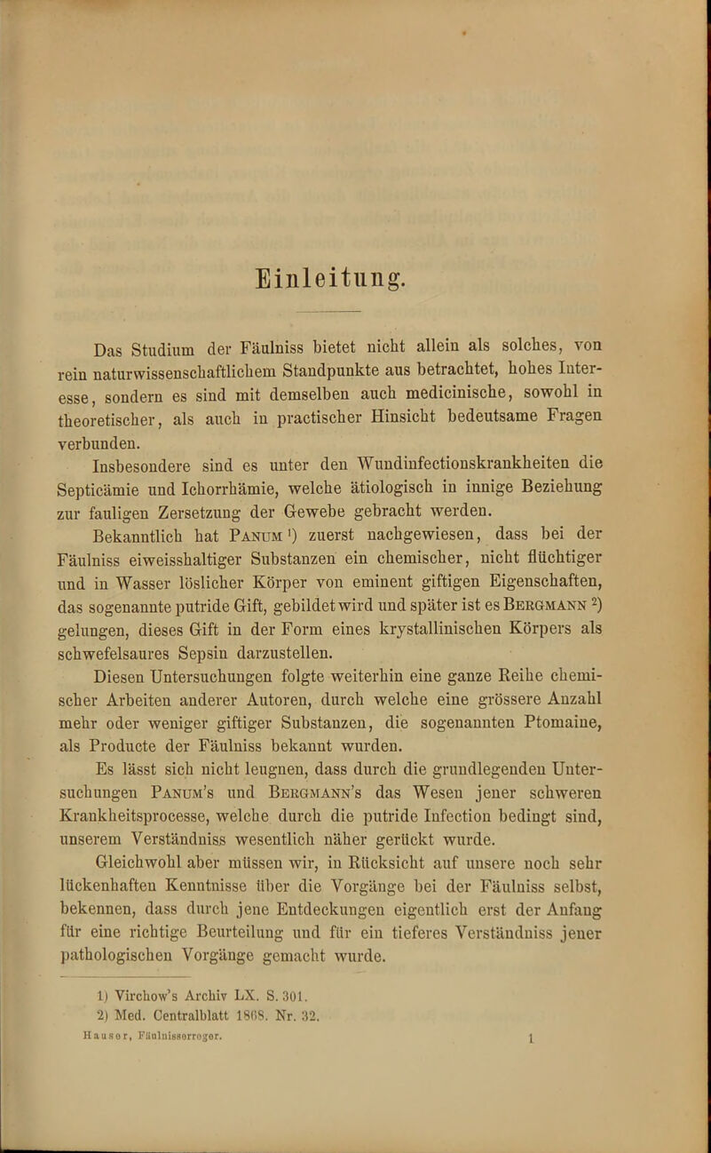 Einleitung. Das Studium der Fäulniss bietet nicht allein als solches, von rein naturwissenschaftlichem Standpunkte aus betrachtet, hohes Inter- esse, sondern es sind mit demselben auch medicinische, sowohl in theoretischer, als auch in practischer Hinsicht bedeutsame Fragen verbunden. Insbesondere sind es unter den Wundinfectionskrankheiten die Septicämie und Ichorrhämie, welche ätiologisch in innige Beziehung zur fauligen Zersetzung der Gewebe gebracht werden. Bekanntlich hat Panum ') zuerst nachgewiesen, dass bei der Fäulniss eiweisshaltiger Substanzen ein chemischer, nicht flüchtiger und in Wasser löslicher Körper von eminent giftigen Eigenschaften, das sogenannte putride Gift, gebildet wird und später ist es Bergmann 2) gelungen, dieses Gift in der Form eines krystallinischen Körpers als schwefelsaures Sepsin darzustellen. Diesen Untersuchungen folgte weiterhin eine ganze Reihe chemi- scher Arbeiten anderer Autoren, durch welche eine grössere Anzahl mehr oder weniger giftiger Substanzen, die sogenannten Ptomaine, als Producte der Fäulniss bekannt wurden. Es lässt sich nicht leugnen, dass durch die grundlegenden Unter- suchungen Panum's und Bekgmann's das Wesen jener schweren Krankheitsprocesse, welche durch die putride Infection bedingt sind, unserem Verständniss wesentlich näher gerückt wurde. Gleichwohl aber müssen wir, in Rücksicht auf unsere noch sehr lückenhaften Kenntnisse über die Vorgänge bei der Fäulniss selbst, bekennen, dass durch jene Entdeckungen eigentlich erst der Anfang für eine richtige Beurteilung und für ein tieferes Verständniss jener pathologischen Vorgänge gemacht wurde. 1) Virchow's Archiv LX. S. 301. 2) Med. Centraiblatt 1808. Nr. 32. Hausor, Fliulnissorroger. |