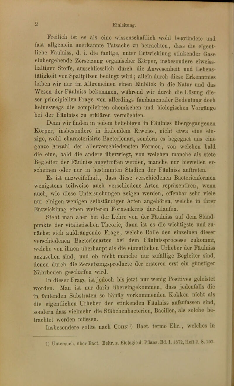 Freilich ist es als eine wissenschaftlich wohl begründete und fast allgemein anerkannte Tatsache zu betrachten, dass die eigent- liche Fäulniss, d. i. die faulige, unter Entwicklung stinkender Gase einhergehende Zersetzung organischer Körper, insbesondere eiweiss- haltiger Stoffe, ausschliesslich durch die Anwesenheit und Lebens- tätigkeit von Spaltpilzen bedingt wird; allein durch diese Erkenntniss haben wir nur im Allgemeinen einen Einblick in die Natur und das Wesen der Fäulniss bekommen, während wir durch die Lösung die- ser principiellen Frage von allerdings fundamentaler Bedeutung doch keineswegs die complicirten chemischen und biologischen Vorgänge bei der Fäulniss zu erklären vermöchten. Denn wir finden in jedem beliebigen in Fäulniss übergegangenen Körper, insbesondere in faulendem Eiweiss, nicht etwa eine ein- zige, wohl characterisirte Bacterienart, sondern es begegnet uns eine ganze Anzahl der allerverschiedensten Formen, von welchen bald die eine, bald die andere überwiegt, von welchen manche als stete Begleiter der Fäulniss angetroffen werden, manche nur bisweilen er- scheinen oder nur in bestimmten Stadien der Fäulniss auftreten. Es ist unzweifelhaft, dass diese verschiedenen Bacterienformen wenigstens teilweise auch verschiedene Arten repräsentiren, wenn auch, wie diese Untersuchungen zeigen werden, offenbar sehr viele nur einigen wenigen selbständigen Arten angehören, welche in ihrer Entwicklung einen weiteren Formenkreis durchlaufen. Steht man aber bei der Lehre von der Fäulniss auf dem Stand- punkte der vitalistischen Theorie, dann ist es die wichtigste und zu- nächst sich aufdrängende Frage, welche Rolle den einzelnen dieser verschiedenen Bacterienarten bei dem Fäulnissprocesse zukommt, welche von ihnen überhaupt als die eigentlichen Urheber der Fäulniss anzusehen sind, und ob nicht manche nur zufällige Begleiter sind, denen durch die Zersetzungsproducte der ersteren erst ein günstiger Nährboden geschaffen wird. In dieser Frage ist jedoch bis jetzt nur wenig Positives geleistet worden. Man ist nur darin übereingekommen, dass jedenfalls die in faulenden Substraten so häufig vorkommenden Kokken nicht als die eigentlichen Urheber der stinkenden Fäulniss aufzufassen sind, sondern dass vielmehr die Stäbchenbacterien, Bacillen, als solche be- trachtet werden müssen. Insbesondere sollte nach Cohn ') Bact. termo Ehr., welches in 1) Untersuch, über Bact. Beitr. z. Biologie d. Pflanz. Bd. I. 1S72, Heft 2. S. 202.