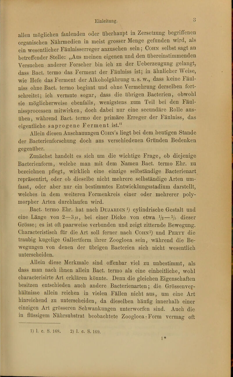 allen möglichen faulenden oder überhaupt in Zersetzung begriffenen organischen Nährmedien in meist grosser Menge gefunden wird, als ein wesentlicher Fäulnisserreger anzusehen sein; Cohn selbst sagt an betreffender Stelle: „Aus meinen eigenen und den übereinstimmenden Versuchen anderer Forscher bin ich zu der Ueberzeugung gelangt, dass Bact. termo das Ferment der Fäulniss ist; in ähnlicher Weise, wie Hefe das Ferment der Alkoholgährung u. s. w., dass keine Fäul- niss ohne Bact. termo beginnt und ohne Vermehrung derselben fort- schreitet; ich vermute sogar, dass die übrigen Bacterien, obwohl sie möglicherweise ebenfalls, wenigstens zum Teil bei den Fäul- nissprocessen mitwirken, doch dabei nur eine secundäre Rolle aus- üben, während Bact. termo der primäre Erreger der Fäulniss, das eigentliche saprogene Ferment ist. Allein diesen Anschauungen Cohn's liegt bei dem heutigen Stande der Bacterienforschung doch aus verschiedenen Gründen Bedenken gegenüber. Zunächst handelt es sich um die wichtige Frage, ob diejenige Bacterienform, welche man mit dem Namen Bact. termo Ehr. zu bezeichnen pflegt, wirklich eine einzige selbständige Bacterienart repräsentirt, oder ob dieselbe nicht mehrere selbständige Arten um- fasst, oder aber nur ein bestimmtes Entwicklungsstadium darstellt, welches in dem weiteren Formenkreis einer oder mehrerer poly- morpher Arten durchlaufen wird. Bact. termo Ehr. hat nach Dujardin l) cylindrische Gestalt und eine Länge von 2—3^, bei einer Dicke von etwa Va—2/s dieser Grösse; es ist oft paarweise verbunden und zeigt zitternde Bewegung. Characteristisch für die Art soll ferner nach Cohn2) und Pertt die traubig kugelige Gallertform ihrer Zoogloea sein, während die Be- wegungen von denen der übrigen Bacterien sich nicht wesentlich unterscheiden. Allein diese Merkmale sind offenbar viel zu unbestimmt, als dass man nach ihnen allein Bact. termo als eine einheitliche, wohl characterisirte Art erklären könnte. Denn die gleichen Eigenschaften besitzen entschieden auch andere Bacterienarten; die Grössenvey- hältnisse allein reichen in vielen Fällen nicht aus, um eine Art hinreichend zu unterscheiden, da dieselben häufig innerhalb einer einzigen Art grösseren Schwankungen unterworfen sind. Auch die in flüssigem Nährsubstrat beobachtete Zoogloea: Form vermag oft 1) 1. c. S. 168. 2) 1. c. S. 169. 1*