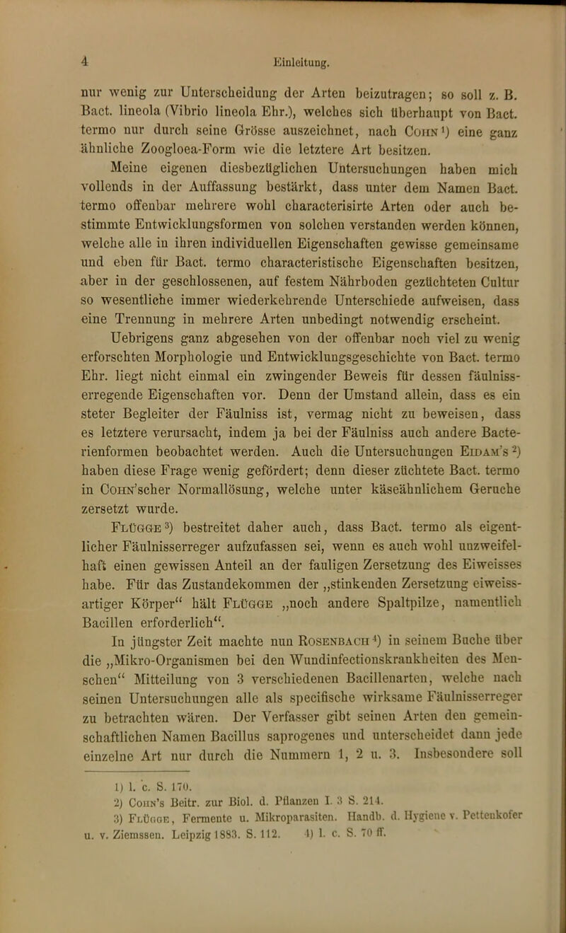 nur wenig zur Unterscheidung der Arten beizutragen; so soll z. B. Bact. lineola (Vibrio lineola Ehr.), welches sich überhaupt von Bact. termo nur durch seine Grösse auszeichnet, nach Cohn1) eine ganz ähnliche Zoogloea-Form wie die letztere Art besitzen. Meine eigenen diesbezüglichen Untersuchungen haben mich vollends in der Auffassung bestärkt, dass unter dem Namen Bact. termo offenbar mehrere wohl characterisirte Arten oder auch be- stimmte Entwicklungsformen von solchen verstanden werden können, welche alle in ihren individuellen Eigenschaften gewisse gemeinsame und eben für Bact. termo characteristische Eigenschaften besitzen, aber in der geschlossenen, auf festem Nährboden gezüchteten Cultur so wesentliche immer wiederkehrende Unterschiede aufweisen, dass eine Trennung in mehrere Arten unbedingt notwendig erscheint. Uebrigens ganz abgesehen von der offenbar noch viel zu wenig erforschten Morphologie und Entwicklungsgeschichte von Bact. termo Ehr. liegt nicht einmal ein zwingender Beweis für dessen fäulniss- erregende Eigenschaften vor. Denn der Umstand allein, dass es ein steter Begleiter der Fäulniss ist, vermag nicht zu beweisen, dass es letztere verursacht, indem ja bei der Fäulniss auch andere Baete- rienformen beobachtet werden. Auch die Untersuchungen Eidam s-i haben diese Frage wenig gefördert; denn dieser züchtete Bact. termo in CoHN'scher Normallösung, welche unter käseähnlichem Gerüche zersetzt wurde. Flügge3) bestreitet daher auch, dass Bact. termo als eigent- licher Fäulnisserreger aufzufassen sei, wenn es auch wohl unzweifel- haft einen gewissen Anteil an der fauligen Zersetzung des Eiweisses habe. Für das Zustandekommen der „stinkenden Zersetzung eiweiss- artiger Körper hält Flügge „noch andere Spaltpilze, namentlich Bacillen erforderlich. In jüngster Zeit machte nun Rosenbach4) in seinem Buche über die „Mikro-Organismen bei den Wundinfectionskrankheiten des Men- schen Mitteilung von 3 verschiedenen Bacillenarten, welche nach seinen Untersuchungen alle als specifische wirksame Fäulnisserreger zu betrachten wären. Der Verfasser gibt seinen Arten den gemein- schaftlichen Namen Bacillus saprogenes und unterscheidet dann jede einzelne Art nur durch die Nummern 1, 2 u. 3. Insbesondere soll 1) 1. c. S. 170. 2) Cohn's Beitr. zur Biol. d. Pflanzen I. 3 S. 214. 3) Flüc.oe, Fermente u. Mikroparasiten. Handb. d. Hygiene v. Pettenkofer u. v. Ziemssen. Leipzig 1883. S. 112. 1) L c. S. 70 ff.