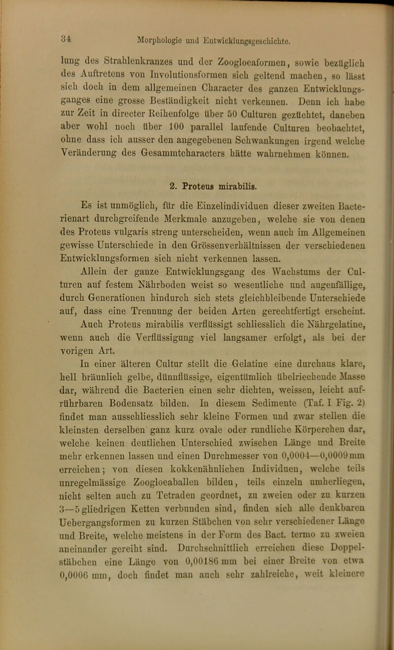 31 lung des Strahlenkranzes und der Zoogloeaformen, sowie bezüglich des Auftretens von Involutionsformen sich geltend machen, so lässt sich doch in dem allgemeinen Character des ganzen Entwicklungs- ganges eine grosse Beständigkeit nicht verkennen. Denn ich habe zur Zeit in directer Reihenfolge über 50 Culturen gezüchtet, daneben aber wohl noch über 100 parallel laufende Culturen beobachtet, ohne dass ich ausser den angegebenen Schwankungen irgend welche Veränderung des Gesammtcharacters hätte wahrnehmen können. 2. Proteus mirabilis. Es ist unmöglich, für die Einzelindividuen dieser zweiten Bacte- rienart durchgreifende Merkmale anzugeben, welche sie von denen des Proteus vulgaris streng unterscheiden, wenn auch im Allgemeinen gewisse Unterschiede in den Grössenverhältnissen der verschiedenen Entwicklungsformen sich nicht verkennen lassen. Allein der ganze Entwicklungsgang des Wachstums der Cul- turen auf festem Nährboden weist so wesentliche und augenfällige, durch Generationen hindurch sich stets gleichbleibende Unterschiede auf, dass eine Trennung der beiden Arten gerechtfertigt erscheint. Auch Proteus mirabilis verflüssigt schliesslich die Nährgelatine, wenn auch die Verflüssigung viel langsamer erfolgt, als bei der vorigen Art. In einer älteren Cultur stellt die Gelatine eine durchaus klare, hell bräunlich gelbe, dünnflüssige, eigentümlich übelriechende Masse dar, während die Bacterien einen sehr dichten, weissen, leicht auf- rührbaren Bodensatz bilden. In diesem Sedimente (Taf. I Fig. 2) findet man ausschliesslich sehr kleine Formen und zwar stellen die kleinsten derselben ganz kurz ovale oder rundliche Körperchen dar, welche keinen deutlichen Unterschied zwischen Länge und Breite mehr erkennen lassen und einen Durchmesser von 0,0004—0,0009 mm erreichen; von diesen kokkenähnlichen Individuen, welche teils unregelmässige Zoogloeaballen bilden, teils einzeln umherliegen, nicht selten auch zu Tetraden geordnet, zu zweien oder zu kurzen 3—5gliedrigen Ketten verbunden sind, finden sich alle denkbaren Uebergangsformen zu kurzen Stäbchen von sehr verschiedener Länge und Breite, welche meistens in der Form des Bact. termo zu zweien aneinander gereiht sind. Durchschnittlich erreichen diese Doppel- stäbchen eine Länge von 0,00186 mm bei einer Breite von etwa 0,0006 mm, doch findet man auch sehr zahlreiche, weit kleinere