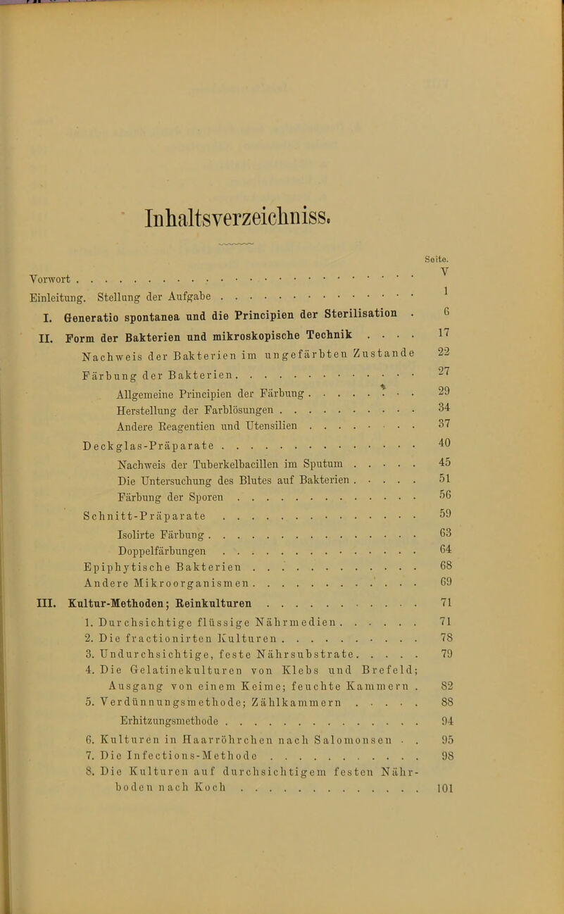 lühaltsverzeicliniss. Soito. Vorwort ^ Einleitung. Stellang der Aufgabe ^ I. Generatio spontanea und die Principien der Sterilisation . 6 II. Form der Bakterien und mikroskopisclie Technik .... 17 Nachweis der Bakterien im ungefärbten Zustande 22 Färbung der Bakterien -'^ Allgemeine Principien der Färbung 29 Herstellung der Farblösungen 34 Andere Eeagentien und Utensilien 37 Deckglas-Präparate 40 Nachweis der Tuberkelbacillen im Sputum 45 Die Untersuchung des Blutes auf Bakterien ..... 51 Färbung der Sporen •'^6 Schnitt-Präparate 59 Isolirte Färbung G3 Doppelfärbungen 64 Epiphytische Bakterien 68 Andere Mikroorganismen 69 III. Kultur-Methoden; Reinkulturen 71 1. DurchsichtigeflüssigeNälirmedien 71 2. Die fractionirten Kulturen 78 3. Undurchsichtige, feste Nährsubstrate 79 4. Die Gelatinekulturen von Klebs und Brefeld; Ausgang von einem Keime; feuchte Kammern . 82 5. Verdünnungsraethode; Zählkammern 88 Erhitzungsmethode 94 6. Kulturen in Haarröhrchen nach Salomonsen • . 95 7. Die Infections-Methodo 98 8. Die Kulturen auf durchsichtigem festen Nähr- boden nach Koch 101