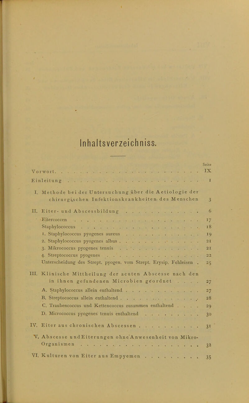 Inhaltsverzeichniss. Seite Vorwort IX Einleitung I I. Methode bei der Untersuchung über die Aetiologie der chirurgi.sclien Infektionskr ankheiten- d es M ensclien 3 II, Eiter-undAbscessbilduug 6 Eitercoccen 17 Staphylococcus 18 1. Staphylococcus pyogenes aureus 19 2. Staphylococcus pyogenes albus . 21 3. Mikrococcus pyogenes tenuis 21 4. Streptococcus pyogenes 22 Unterscheidung des Strept. pyogen, vom Strept. Erysip. Fehleisen . 25 III. Klinische Mittheilung der acuten Abscesse nach den in ihnen gefundenen Microbien geordnet . . . . 27 A. Staphylococcus allein enthaltend 27 B. Streptococcus allein enthaltend 28 C. Traubencoccus und Kettencoccus zusammen enthaltend .... 29 D. Micrococcus pyogenes tenuis enthaltend 30 IV. EiterauschronischenAbscessen 31 V. Abscesse u nd Ei terungen ohne'Anwesenhei t von Mikro- organismen 32 VI, Kulture n von E i te r a u s Em py em cn 35