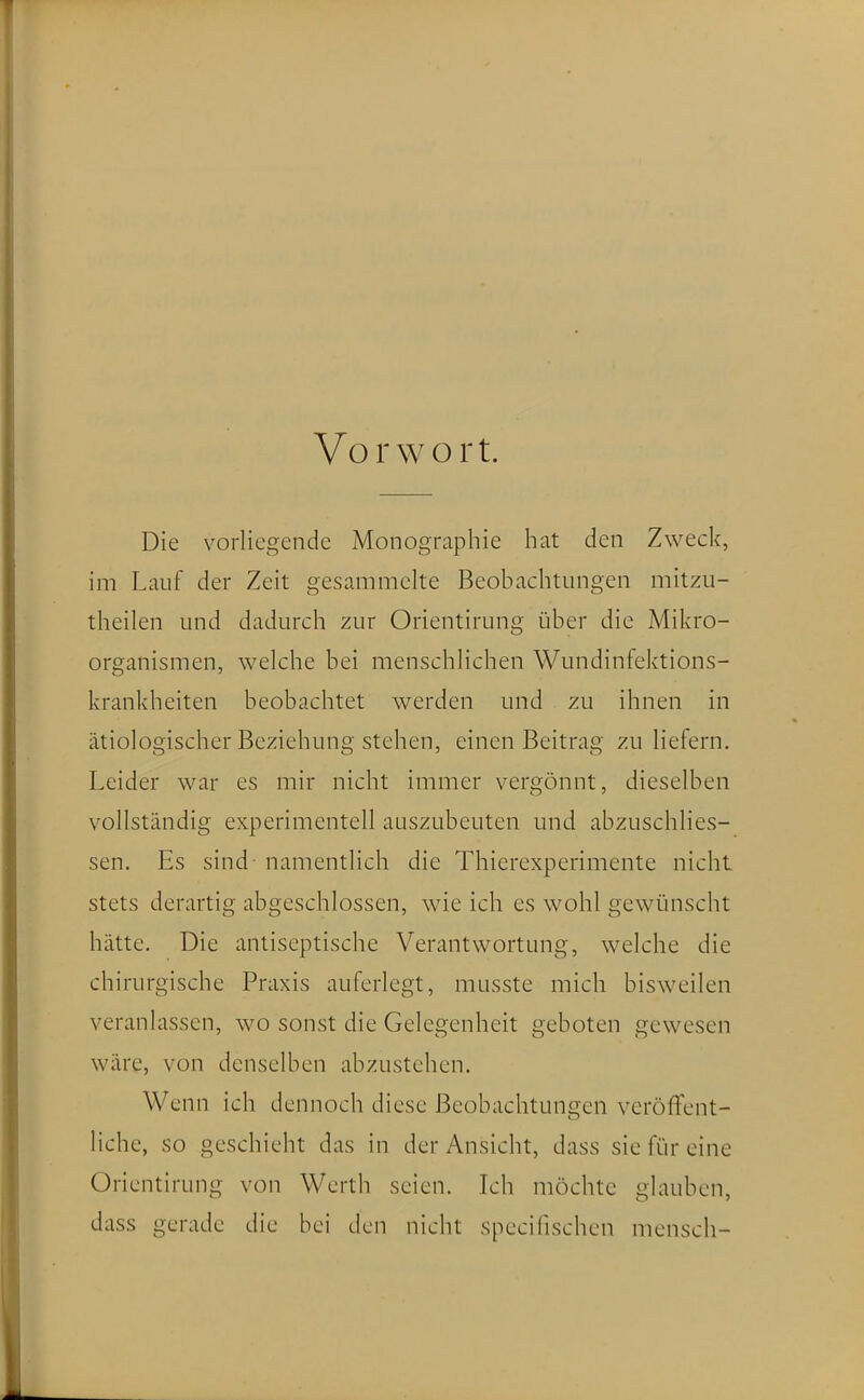 Vorwort. Die vorliegende Monographie hat den Zweck, im Lauf der Zeit gesammelte Beobachtungen mitzu- theilen und dadurch zur Orientirung über die Mikro- organismen, welche bei menschlichen Wundinfektions- krankheiten beobachtet werden und zu ihnen in ätiologischer Beziehung stehen, einen Beitrag zu liefern. Leider war es mir nicht immer vergönnt, dieselben vollständig experimentell auszubeuten und abzuschlies- sen. Es sind - namentlich die Thierexperimente nicht stets derartig abgeschlossen, wie ich es wohl gewünscht hätte. Die antiseptische Verantwortung, welche die chirurgische Praxis auferlegt, musste mich bisweilen veranlassen, wo sonst die Gelegenheit geboten gewesen wäre, von denselben abzustehen. Wenn ich dennoch diese Beobachtungen veröffent- liche, so geschieht das in der Ansicht, dass sie für eine Orientirung von Werth seien. Ich möchte glauben, dass gerade die bei den nicht specifischen mensch-