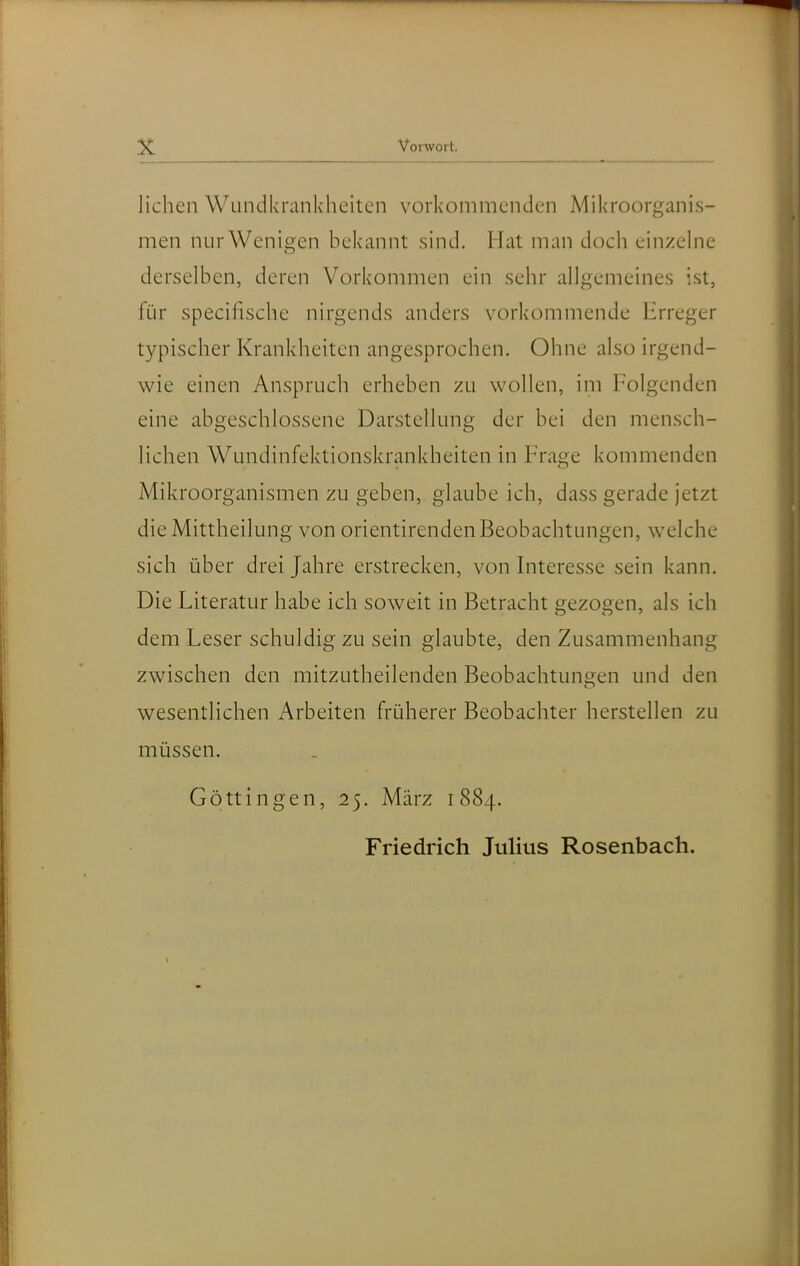 liehen Wundkrankheiten vorkommenden Mikroorganis- men nur Wenigen bekannt sind. Hat man doch einzehie derselben, deren Vorkommen ein sehr allgemeines ist, für specifische nirgends anders vorkommende Erreger typischer Krankheiten angesprochen. Ohne also irgend- wie einen Anspruch erheben zu wollen, im Folgenden eine abgeschlossene Darstellung der bei den mensch- lichen Wundinfektionskrankheiten in Frage kommenden Mikroorganismen zu geben, glaube ich, dass gerade jetzt die Mittheilung von orientirenden Beobachtungen, welche sich über drei Jahre erstrecken, von Interesse sein kann. Die Literatur habe ich soweit in Betracht 2:ezogen, als ich dem Leser schuldig zu sein glaubte, den Zusammenhang zwischen den mitzutheilenden Beobachtuns^en und den wesentlichen Arbeiten früherer Beobachter herstellen zu müssen. Göttingen, 25. März 1884. Friedrich Julius Rosenbach.