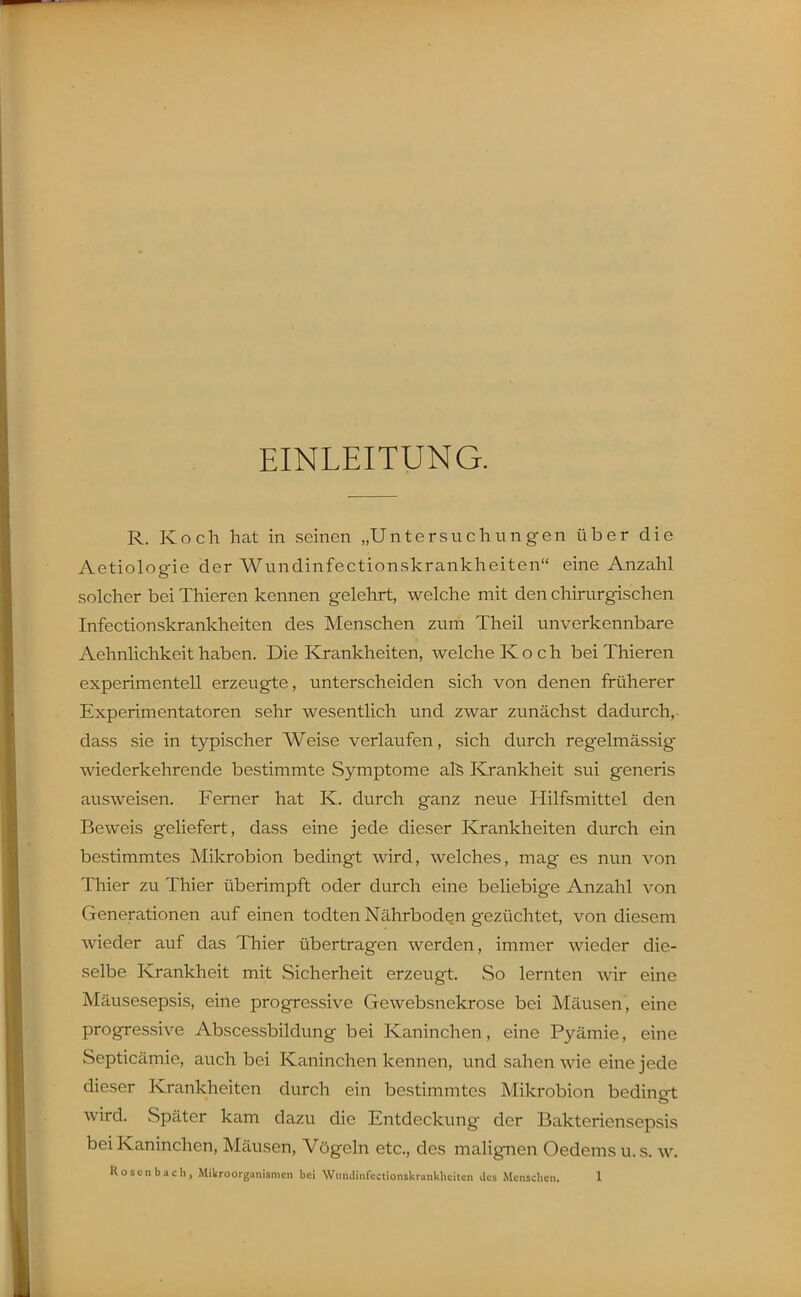 EINLEITUNG. R, Koch hat in seinen „Untersuchungen über die Aetiologie der Wundinfectionskrankheiten eine Anzahl solcher bei Thieren kennen gelehrt, welche mit den chirurgischen Infectionskrankheiten des Menschen zum Theil unverkennbare Aehnlichkeit haben. Die Krankheiten, welche Koch bei Thieren experimentell erzeugte, unterscheiden sich von denen früherer Experimentatoren sehr wesentlich und zwar zunächst dadurch, dass sie in typischer Weise verlaufen, sich durch regelmässig wiederkehrende bestimmte Symptome al^ Klrankheit sui generis ausweisen. Ferner hat K. durch ganz neue Hilfsmittel den Beweis geliefert, dass eine jede dieser Krankheiten durch ein bestimmtes Mikrobion bedingt wird, welches, mag es nun von Thier zu Thier überimpft oder durch eine beliebige Anzahl von Generationen auf einen todten Nährboden gezüchtet, von diesem wieder auf das Thier übertragen werden, immer wieder die- selbe Krankheit mit Sicherheit erzeugt. So lernten wir eine Mäusesepsis, eine progressive Gewebsnekrose bei Mäusen, eine progressive Abscessbildung bei Kaninchen, eine Pyämie, eine Septicämie, auch bei Kaninchen kennen, und sahen wie eine jede dieser Krankheiten durch ein bestimmtes Mikrobion bedingt wird. Später kam dazu die Entdeckung der Bakteriensepsis bei Kaninchen, Mäusen, Vögeln etc., des malignen Oedems u. s. w.