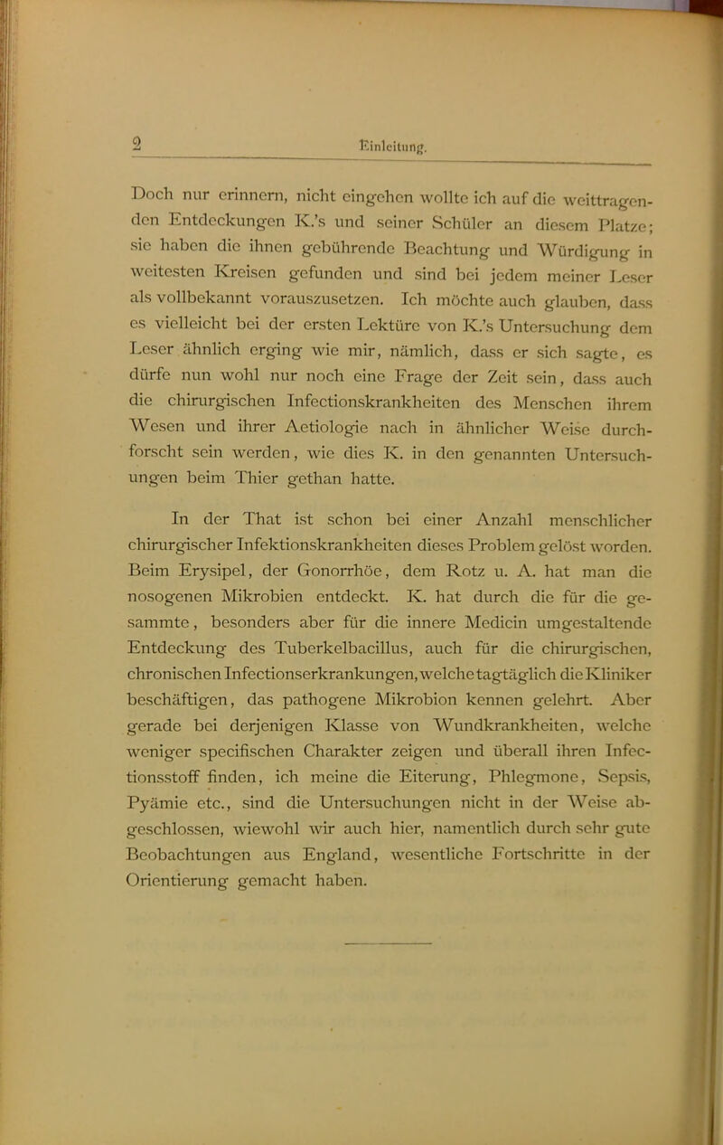 Doch nur erinnern, nicht eingehen wollte ich auf die weittragen- den Entdeckungen K.'s und seiner Schüler an diesem Platze; sie haben die ihnen gebührende Beachtung und Würdigung in weitesten I<j-eisen gefunden und sind bei jedem meiner Leser als vollbekannt vorauszusetzen. Ich möchte auch glauben, dass es vielleicht bei der ersten Lektüre von K.'s Untersuchung dem Leser ähnhch erging wie mir, nämlich, dass er sich sagte, es dürfe nun wohl nur noch eine Frage der Zeit sein, dass auch die chirurgischen Infectionskrankheiten des Menschen ihrem Wesen und ihrer Aetiologie nach in ähnlicher Weise durch- forscht sein werden, wie dies K. in den genannten Untersuch- ungen beim Thier gethan hatte. In der That ist schon bei einer Anzahl mcnschhcher chirurgischer Infektionskrankheiten dieses Problem gelöst worden. Beim Erysipel, der Gonorrhöe, dem Rotz u. A. hat man die nosogenen Mikrobien entdeckt. K. hat durch die für die ge- sammte, besonders aber für die innere Medicin umgestaltende Entdeckung des Tuberkelbacillus, auch für die chirurgischen, chronischen Infectionserkrankungen, welche tagtäglich die Kliniker beschäftigen, das pathogene Mikrobion kennen gelehrt. Aber gerade bei derjenigen Klasse von Wundkrankheiten, welche weniger specifischen Charakter zeigen und überall ihren Infec- tionsstoff finden, ich meine die Eiterung, Phlegmone, Sepsis, Pyämie etc., sind die Untersuchungen nicht in der Weise ab- geschlossen, wiewohl wir auch hier, namentlich durch sehr gute Beobachtungen aus England, wesentliche Fortschritte in der Orientierung gemacht haben.