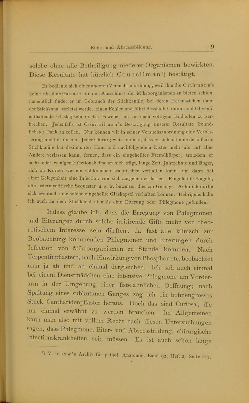 solche ohne alle Betheiligung niederer Orgeinismen bewirkten. Diese Resultate hat kürzlich Councilman') bestätigt. Er bediente sich einer anderen Verbuchsanordnung, weil ihm die Orthraann's keine absolute Garantie für den Ausschluss der Mikroorganismen zubieten schien, namentlich findet er im Gebrauch der Stichkanüle, bei deren Herausziehen dann der Stichkanal verletzt werde, einen Fehler und führt desshalb Croton- und Olivenöl enthaltende Glaskapseln in das Gewebe, um sie nach völligem Einheilen zu zer- brechen. Jedenfalls ist Councilman's Bestätigung unserer Resultate freund- lichster Dank zu zollen. Nur können wir in seiner Versuchsanordnung eine Verbes- serung nicht erblicken. Jeder Chirurg weiss einmal, dass er sich auf eine desinficirle Stichkanüle bei desinficirter Haut und nachfolgendem Lister mehr als auf alles Andere verlassen kann; ferner, dass ein eingeheilter Fremdkörper, trotzdem er mehr oder weniger Infectionskeime an sich trägt, lange Zeit, Jahrzehnte und länger, sich im Körper wie ein vollkommen aseptischer verhalten kann, um dapn bei einer Gelegenheit eine Infection von sich ausgehen zu lassen. Eingeheilte Kugeln, alte ostermyelitische Sequester u. s. w. beweisen dies zur Genüge. Aehnlich dürfte sich eventuell eine solche eingeheilte Glaskapsel verhalten können. Uebrigens habe ich auch an dem Stichkanal niemals eine Eiterung oder Phlegmone gefunden. Indess glaube ich, dass die Erregung von Phlegmonen und Eiterungen durch solche irritirende Gifte mehr von theo- retischem Interesse sein dürften, da fast alle klinisch zur Beobachtung kommenden Phlegmonen und Eiterungen durch Infection von Mikroorganismen zu Stande kommen. Nach Terpentinpflastem, nach Einwirkung von Phosphor etc. beobachtet man ja ab und an einmal dergleichen. Ich sah auch einmal bei einem Dienstmädchen eine intensive Phlegmone am Vorder- arm in der Umgebung einer fistelähnlichen Oeffnung; nach Spaltung eines subkutanen Ganges zog ich ein bohnengrosses Stück Cantharidenpflaster heraus. Doch das sind Curiosa, die nur einmal erwähnt zu werden brauchen. Im Allgemeinen kann man also mit vollem Recht nach diesen Untersuchungen sagen, dass Phlegmone, Eiter- und Abscessbildung, chirurgische Infectionskrankheiten sein müssen. Es ist auch schon lange ') Virchow's Archiv für pathol. Anatomie, Band 92, Heft 2, Seite 217.