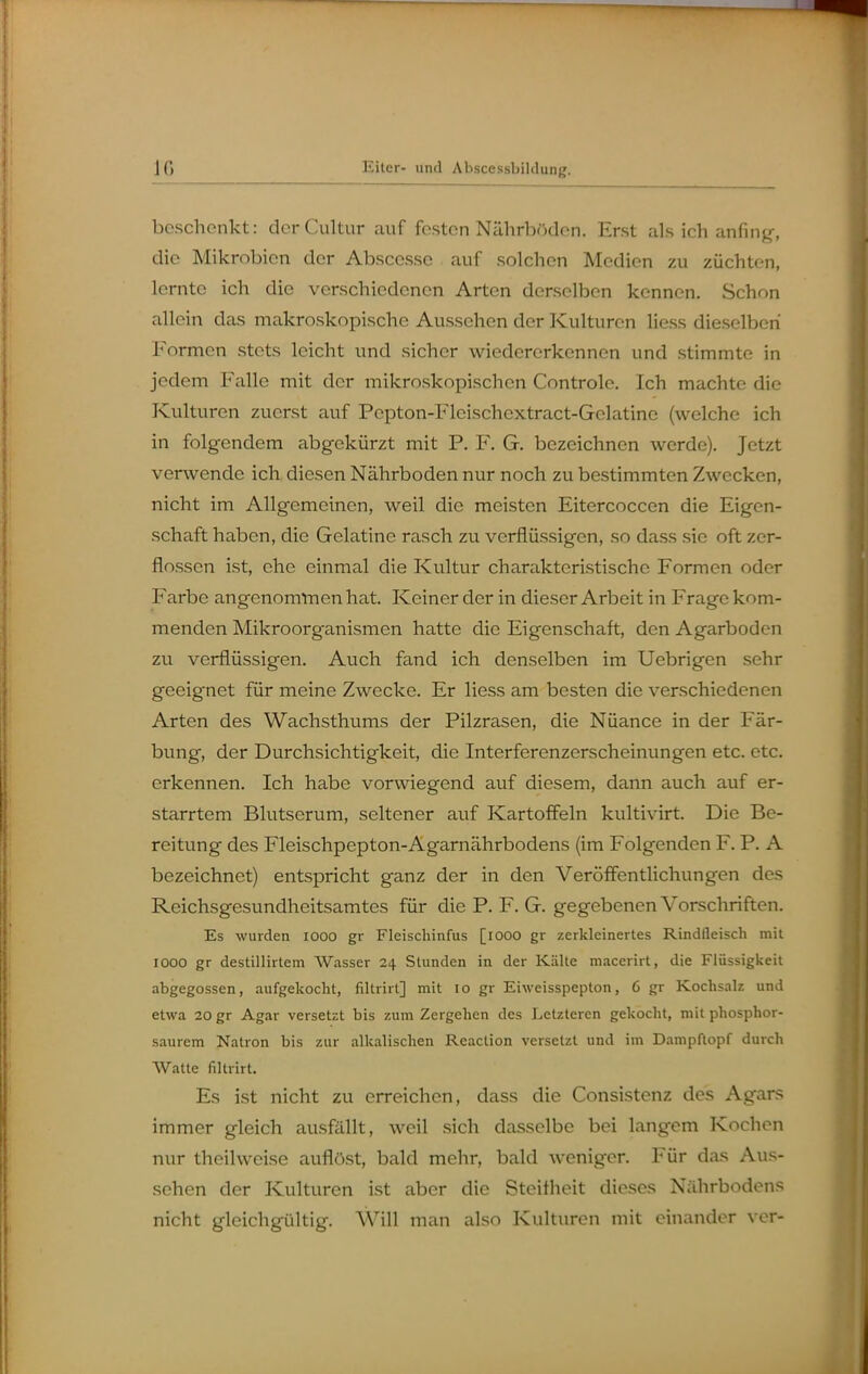 beschenkt: derCultur auf festen Nährböden. Erst als ich anfing, die Mikrobien der Abscesse auf solchen Medien zu züchten, lernte ich die verschiedenen Arten derselben kennen. Schon allein das makroskopische Aussehen der Kulturen liess dieselben Formen stets leicht und sicher wiedererkennen und stimmte in jedem Falle mit der mikroskopischen Controle. Ich machte die Kulturen zuerst auf Pepton-Flcischextract-Gelatine (welche ich in folgendem abgekürzt mit P. F. G. bezeichnen werde). Jetzt verwende ich diesen Nährboden nur noch zu bestimmten Zwecken, nicht im Allgemeinen, weil die meisten Eitercoccen die Eigen- schaft haben, die Gelatine rasch zu verflüssigen, so dass sie oft zer- flossen ist, ehe einmal die Kultur charakteristische Formen oder Farbe angenomtnen hat. Keiner der in dieser Arbeit in Frage kom- menden Mikroorganismen hatte die Eigenschaft, den Agarboden zu verflüssigen. Auch fand ich denselben im Uebrigen sehr geeignet für meine Zwecke, Er liess am besten die verschiedenen Arten des Wachsthums der Pilzrasen, die Nüance in der Fär- bung, der Durchsichtigkeit, die Interferenzerscheinungen etc. etc. erkennen. Ich habe vorwiegend auf diesem, dann auch auf er- starrtem Blutserum, seltener auf Kartoffeln kultivirt. Die Be- reitung des Fleischpepton-Agarnährbodens (im Folgenden F. P. A bezeichnet) entspricht ganz der in den Veröffentlichungen des Reichsgesundheitsamtes für die P. F. G. gegebenen Vorschriften. Es wurden looo gr Fleischinfus [lOOO gr zerkleinertes Rindfleisch mit lOOO gr destillirtem Wasser 24 Stunden in der Kälte maccrirt, die Flüssigkeit abgegossen, aufgekocht, filtrirt] mit 10 gr Eiweisspepton, 6 gr Kochsalz und etwa 20 gr Agar versetzt bis zum Zergehen des Letzteren gekocht, mit phosphor- saurem Natron bis zur alkalischen Reaction versetzt und im DampRopf durch Watte filtrirt. Es ist nicht zu erreichen, dass die Consistenz des Agars immer gleich ausfaillt, weil sich dasselbe bei langem Kochen nur theilweise auflöst, bald mehr, bald weniger. Für das Aus- sehen der Kulturen ist aber die Steifheit dieses Nährbodens nicht gleichgültig. Will man also Kulturen mit einander ver-