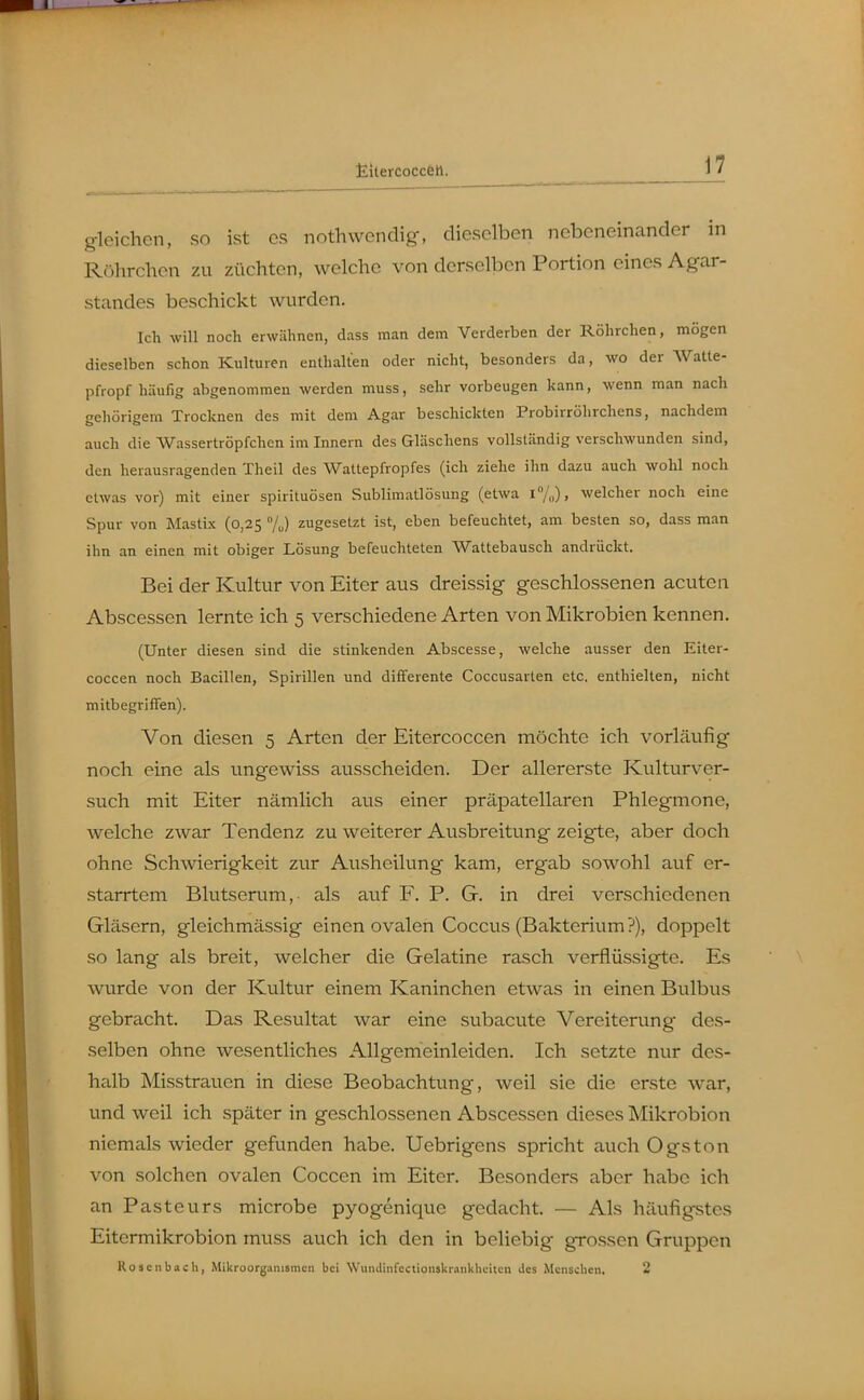 gleichen, so ist es nothwcndig, dieselben nebeneinander in Röhrchen zu züchten, welche von derselben Portion eines Agar- standes beschickt wurden. Ich will noch erwähnen, dass man dem Verderben der Röhrchen, mögen dieselben schon Kulturen enthalten oder nicht, besonders da, wo der AVatte- pfropf häufig abgenommen werden muss, sehr vorbeugen kann, wenn man nach gehörigem Trocknen des mit dem Agar beschickten Probirrölirchens, nachdem auch die Wassertröpfchen im Innern des Gläschens vollständig verschwunden sind, den herausragenden Theil des Wattepfropfes (ich ziehe ihn dazu auch wohl noch etwas vor) mit einer spirituösen Sublimatlösung (etwa !/„), welcher noch eine Spur von Alastix (0,25 /J zugesetzt ist, eben befeuchtet, am besten so, dass man ihn an einen mit obiger Lösung befeuchteten Wattebausch andrückt. Bei der Kultur von Eiter aus dreissig geschlossenen acuten Abscessen lernte ich 5 verschiedene Arten von Mikrobien kennen. (Unter diesen sind die stinkenden Abscesse, welche ausser den Eiter- coccen noch Bacillen, Spirillen und dififerente Coccusarlen etc. enthielten, nicht mitbegriffen). Von diesen 5 Arten der Eitercoccen möchte ich vorläufig noch eine als ungewiss ausscheiden. Der allererste Kulturver- such mit Eiter nämlich aus einer präpatellaren Phlegmone, welche zwar Tendenz zu weiterer Ausbreitung zeigte, aber doch ohne Schwierigkeit zur Ausheilung kam, ergab sowohl auf er- starrtem Blutserum, als auf F. P. G. in drei verschiedenen Gläsern, gleichmässig einen ovalen Coccus (Bakterium?), doppelt so lang als breit, welcher die Gelatine rasch verflüssigte. Es wurde von der Kultur einem Kaninchen etwas in einen Bulbus gebracht. Das Resultat war eine subacute Vereiterung des- selben ohne wesentliches Allgemeinleiden. Ich setzte nur dcs- hailb Misstrauen in diese Beobachtung, weil sie die erste war, und weil ich später in geschlossenen Abscessen dieses Mikrobion niemals wieder gefunden habe. Uebrigens spricht auch Ogston von solchen ovalen Coccen im Eiter. Besonders aber habe ich an Pasteurs microbe pyogenique gedacht. — Als häufigstes Eitermikrobion muss auch ich den in beliebig grossen Gruppen Rosenbach, Mikroorganismen bei Wiuulinfectionskrankliciten des Menschen. 2