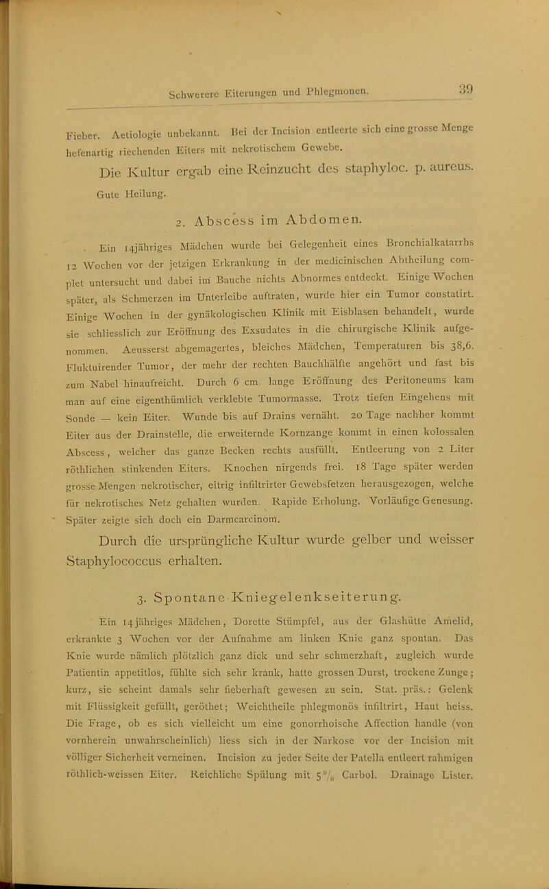 Fieber. Aetioloyie unbekannt. Hei clur Incision entleerte sich eine grosse Menge hefenartig riechenden Eilers mit nekrotischem Gewebe. Die Kultur ergab eine Reinzuclit des staphyloc. p. aureus. Gute Heilung. 2. Abscess im Abdomen. Ein i4jähriges Mädchen wurde bei Gelegenheit eines Bronchiallcatarrhs 12 Wochen vor der jetzigen Erkriinkung in der medicinischen Abtheilung com- plet untersucht und dabei ini Bauche nichts Abnormes entdeckt. Einige Wochen später, als Schmerzen im Unterleibe auftraten, wurde hier ein Tumor constatirt. Einige Wochen in der gynäkologischen Klinik mit Eisblasen behandelt, wurde sie schliesslich zur Eröffnung des Exsudates in die chirurgische Klinik aufge- nommen. Aeusserst abgemagertes, bleiches Mädchen, Temperaturen bis 38,6. Fluktuirender Tumor, der mehr der rechten Bauchhälfte angehört und fast bis zum Nabel hinaufreicht. Durch 6 cm. lange Eröffnung des Peritoneums kam man auf eine eigenthümlich verklebte Tumormasse. Trotz, tiefen Eingehens mit Sonde — kein Eiter. Wunde bis auf Drains vernäht. 20 Tage nachher kommt Eiter aus der Drainstelle, die erweiternde Kornzange kommt in einen kolossalen Abscess, welcher das ganze Becken rechts ausfüllt. Entleerung von 2 Liter rölhlichen stinkenden Eiters. Knochen nirgends frei. 18 Tage später werden grosse Mengen nekrotischer, eitrig infiltrirter Gewebsfetzen herausgezogen, welche für nekrotisches Netz gehalten wurden. Rapide Erholung. Vorläufige Genesung. Später zeigte sich doch ein Darmcarcinom. Durch die ursprüngliche Kultur wurde gelber und weisser Staphylococcus erhellten. 3. Spontane Kniegelenkseiterung. Ein 14jähriges Mädchen, Dorette Stümpfel, aus der Glashütte Amelid, erkrankte 3 Wochen vor der Aufnahme am linken Knie ganz spontan. Das Knie wurde nämlich plötzlich ganz dick und sehr schmerzhaft, zugleich wurde Patientin appetitlos, fühlte sich sehr krank, hatte grossen Durst, trockene Zunge; kurz, sie scheint damals sehr fieberhaft gewesen zu sein. Stat. präs.: Gelenk mit Flüssigkeit gefüllt, geröthet; Weichtheile phlegmonös infiltrirt, Plaut heiss. Die Frage, ob es sich vielleicht um eine gonorrhoische Affcction handle (von vornherein unwahrscheinlich) liess sich in der Narkose vor der Incision mit völliger Sicherheit verneinen. Incision zu jeder Seite der Patella entleert rahmigen röthlich-weissen Eiter. Reichliche Spülung mit 5/,, Carbol. Drainage Listen