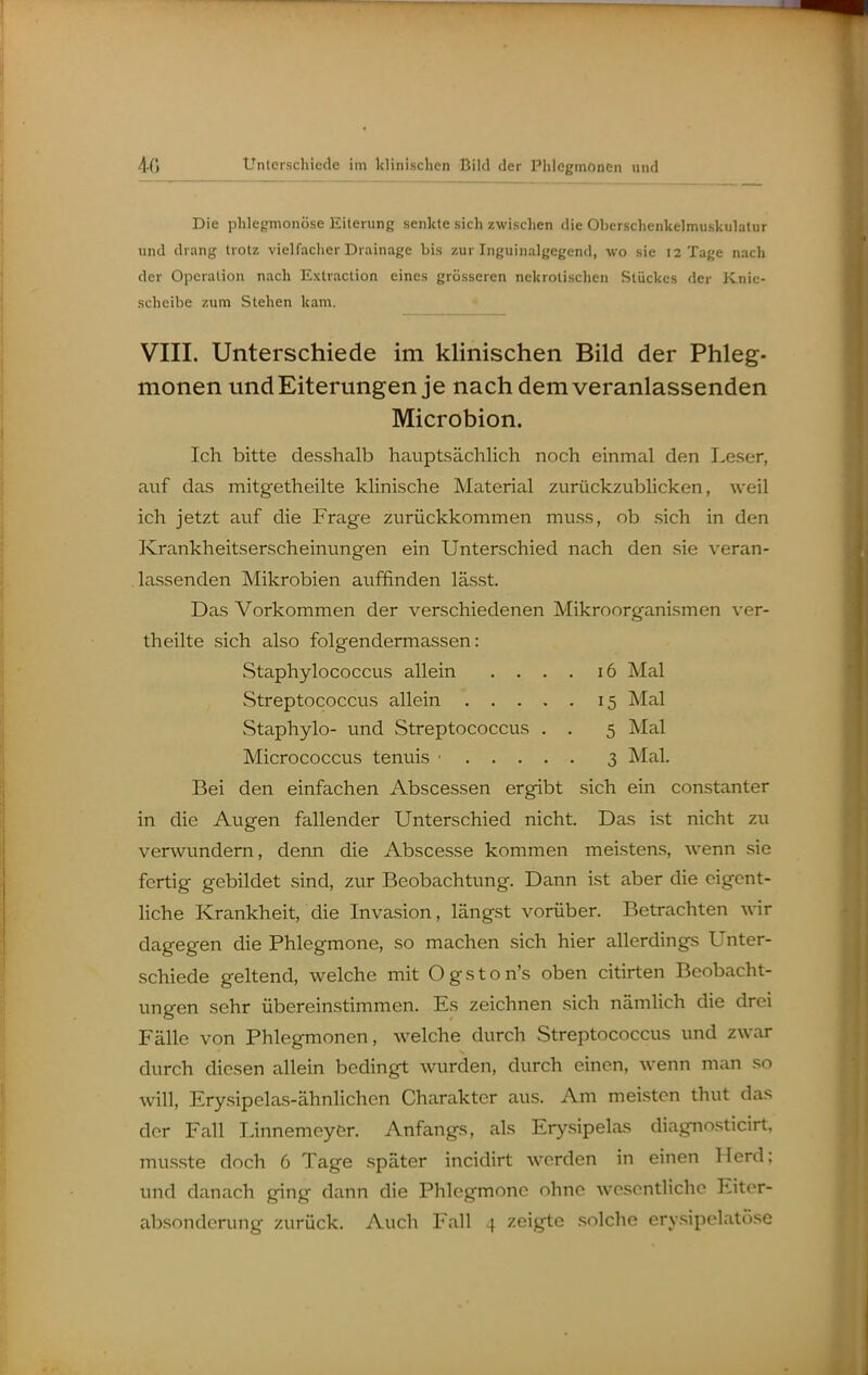 4G Die phlegmonöse Eiterung senkte sich zwischen die Oberschenkelmuskulalur und drang trotz vielfacher Drainage bis zur Inguinalgegend, wo sie 12 Tage nach der Operation nach Extraction eines grösseren nekrotischen Stückes der Knie- scheibe zum Stehen kam. VIII. Unterschiede im klinischen Bild der Phleg- monen und Eiterungen je nach dem veranlassenden Microbion. Ich bitte desshalb hauptsächlich noch einmal den Leser, auf das mitgetheilte klinische Material zurückzublicken, weil ich jetzt auf die Frage zurückkommen muss, ob sich in den Krankheitserscheinungen ein Unterschied nach den sie veran- lassenden Mikrobien aviffinden lässt. Das Vorkommen der verschiedenen Mikroorganismen ver- theilte sich also folgendermassen: Staphylococcus allein .... i6 Mal Streptococcus allein 15 Mal Staphylo- und Streptococcus . . 5 Mal Micrococcus tenuis • 3 Mal. Bei den einfachen Abscessen ergibt sich ein constanter in die Augen fallender Unterschied nicht. Das ist nicht zu verwimdem, denn die Abscesse kommen meistens, wenn sie fertig gebildet sind, zur Beobachtung. Dann ist aber die eigent- liche Krankheit, die Invasion, längst vorüber. Betrachten wir dagegen die Phlegmone, so machen sich hier allerdings Unter- schiede geltend, welche mit Ogston's oben citirten Beobacht- ungen sehr übereinstimmen. Es zeichnen sich nämlich die drei Fälle von Phlegmonen, welche durch Streptococcus und zwar durch diesen allein bedingt wurden, durch einen, wenn man so will, Ery.sipelas-ähnlichen Charakter aus. Am meisten thut das der Fall Linnemeyer. Anfangs, als Erysipelas diagnosticirt, musste doch 6 Tage später incidirt werden in einen Herd; und danach ging dann die Phlegmone ohne wesentliche Eiter-