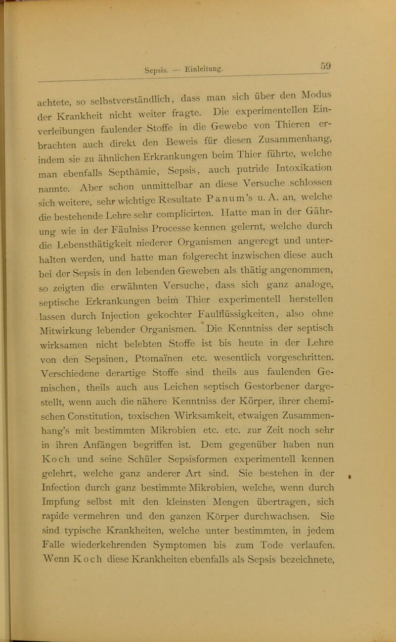 achtete, so selbstverständlich, dass man sich über den Modus der Krankheit nicht weiter fragte. Die experimentellen Em- verleibungen faulender Stoffe in die Gewebe von Thieren er- brachten auch direkt den Beweis für diesen Zusammenhang, indem sie zu ähnlichen Erkrankungen beim Thier führte, welche man ebenfalls Septhämie, Sepsis, auch putride Intoxikation nannte. Aber schon unmittelbar an diese Versuche schlössen sich weitere, sehr wichtige Resultate Panum's u. A. an, welche die bestehende Lehre sehr complicirten. Hatte man in der Gähr- ung wie in der Fäulniss Processe kennen gelernt, welche durch die Lebensthätigkeit niederer Organismen angeregt und unter- halten werden, und hatte man folgerecht inzwischen diese auch bei der Sepsis in den lebenden Geweben als thätig angenommen, so zeigten die erwähnten Versuche, dass sich ganz analoge, septische Erkrankungen beini Thier experimentell herstellen lassen durch Injection gekochter Faulflüssigkeiten, also ohne Mitwirkung lebender Organismen. Die Kenntniss der septisch wirksamen nicht belebten Stoffe ist bis heute in der Lehre von den Sepsinen, Ptomainen etc. wesentlich vorgeschritten. Verschiedene derartige Stoffe sind theils aus faulenden Ge- mischen, theils auch aus Leichen septisch Gestorbener darge- stellt, wenn auch die nähere Kenntniss der Körper, ihrer chemi- schen Constitution, toxischen Wirksamkeit, etwaigen Zusammen- hang's mit bestimmten Mikrobien etc. etc. zur Zeit noch sehr in ihren Anfängen begriffen ist. Dem gegenüber haben nun Koch und seine Schüler Sepsisformen experimentell kennen gelehrt, welche ganz anderer Art sind. Sie bestehen in der Infection durch ganz bestimmte Mikrobien, welche, wenn durch Impfung selbst mit den kleinsten Mengen übertragen, sich rapide vermehren und den ganzen Körper durchwachsen. Sie sind typische Krankheiten, welche unter bestimmten, in jedem Falle wiederkehrenden Symptomen bis zum Tode verlaufen. Wenn Koch diese Krankheiten ebenfalls als Sepsis bezeichnete,