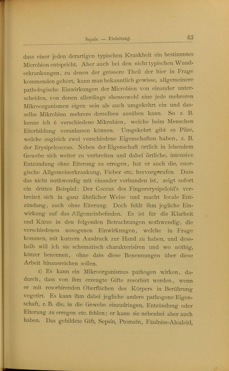 dass einer jeden derartigen typischen Krankheit ein bestimmtes Microbion entspricht. Aber auch bei den nicht typischen Wund- erkrankung-en, zu denen der grössere Theil der hier in Frage kommenden gehört, kann man bekannthch gewisse, allgemeinere pathologische Einwirkungen der Microbien von einander unter- scheiden, von denen allerdings ebensowohl eine jede mehreren Mikroorganismen eigen sein als auch umgekehrt ein und das- selbe Mikrobion mehrere derselben ausüben kann. So z. B. kenne ich 6 verschiedene Mikrobien, welche beim Menschen Eiterbildung veranlassen können. Umgekehrt gibt es Pilze, welche zugleich zwei verschiedene Eigenschaften haben, z. B. der Erysipelcoccus. Neben der Eigenschaft örtlich in lebendem Gewebe sich weiter zu verbreiten und dabei örtliche, intensive Entzündung ohne Eiterung zu erregen, hat er auch die, ener- gische Allgemeinerkrankung, Fieber etc. hervorgerufen. Dass das nicht nothwendig mit einander verbunden ist, zeigt sofort ein drittes Beispiel: Der Coccus des Fingererysipeloid's ver- breitet sich in ganz ähnlicher Weise und macht locale Ent- zündung, auch ohne Eiterung. Doch fehlt ihm jegliche Ein- wirkung auf das Allgemeinbefinden. Es ist für die Klarheit und Kürze in den folgenden Betrachtungen nothwendig, die verschiedenen nosogenen Einwirkungen, welche in Frage kommen, mit kurzem Ausdruck zur Hand zu haben, und dess- halb will ich sie schematisch charakterisiren und wo nöthig, kürzer benennen, ohne dafes diese Benennungen über diese Arbeit hinausreichen sollen. i) Es kann ein Mikroorganismus pathogen wirken, da- durch, dass von ihm erzeugte Gifte resorbirt werden, wenn er mit resorbirenden Oberflächen des Körpers in Berührung vegetirt. Es kann ihm dabei jegliche andere pathogene Eigen- schaft, z. B, die, in die Gewebe einzudringen, Entzündung oder Eiterung zu erregen etc. fehlen; er kann sie nebenbei aber auch haben. Das gebildete Gift, Sepsin, Ptomain, Fäulniss-Alcaloid,