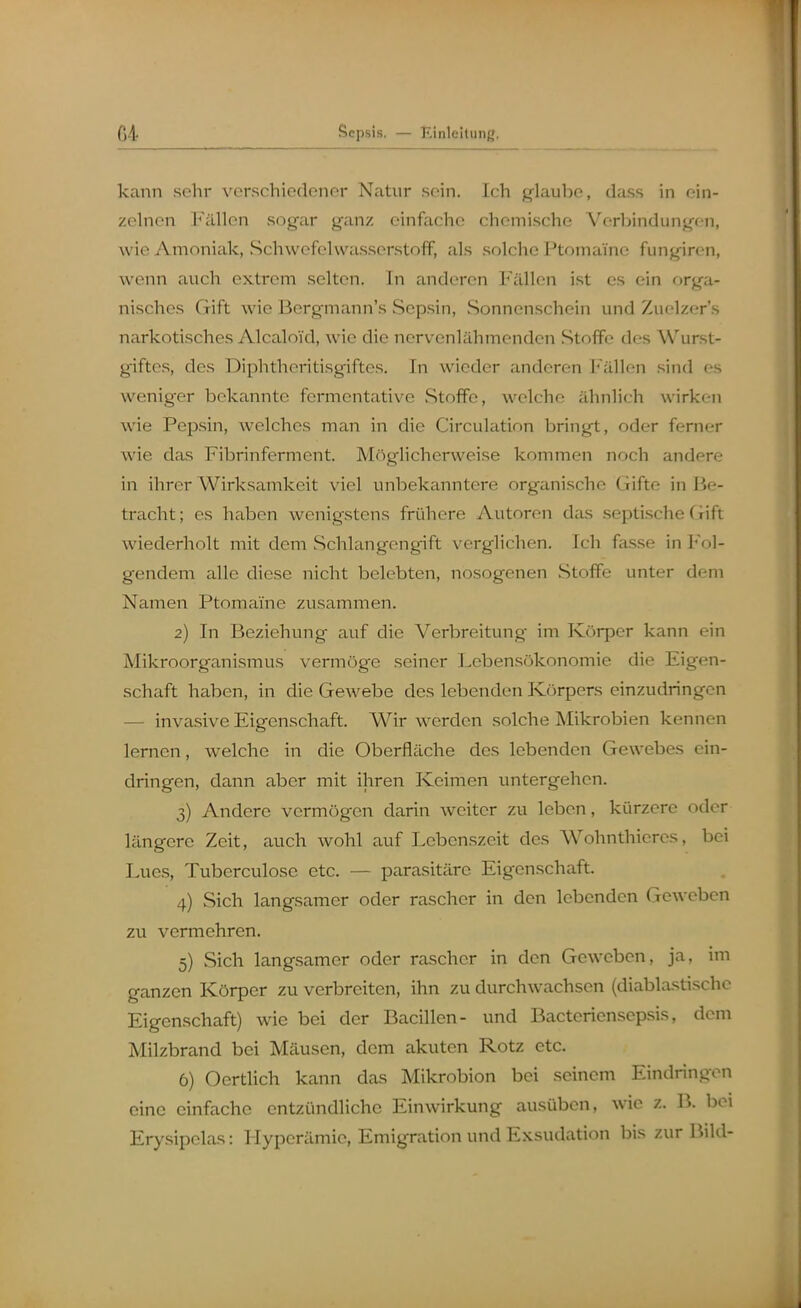 kann sehr verschiedener Natur sein. Ich glaube, dass in ein- zelnen Fällen sogar ganz einfache chemische Verbindungen, wie Amoniak, Schwefelwasserstoff, als solche Ptomaine fungiren, wenn auch extrem selten. In anderen Fällen ist es ein or^ii- nisches Gift wie Bergmann's Sep.sin, Sonnenschein und Zuelzer's narkotisches Alcaloid, wie die nervenlähmenden Stoffe des Wurst- giftes, des Diphtheritisgiftes. In wieder anderen Fällen sind es weniger bekannte fcrmentative Stoffe, welche ähnlich wirken wie Pepsin, welches man in die Circulation bringt, oder femer wie das Fibrinferment. Möglicherweise kommen noch andere in ihrer Wirksamkeit viel unbekanntere organische Gifte in Be- tracht; es haben wenigstens frühere Autoren das septische Gift wiederholt mit dem Schlangengift verglichen. Ich fasse in Fol- gendem alle diese nicht belebten, nosogenen Stoffe unter dem Namen Ptomaine zusammen. 2) In Beziehung auf die Verbreitung im Körper kann ein Mikroorganismus vermöge seiner Lebensökonomie die Eigen- schaft haben, in die Gewebe des lebenden Körpers einzudringen — invasive Eigenschaft. Wir werden solche Mikrobien kennen lernen, welche in die Oberfläche des lebenden Gewebes ein- dringen, dann aber mit ihren Keimen untergehen. 3) Andere vermögen darin weiter zu leben, kürzere oder längere Zeit, auch wohl auf Lebenszeit des Wohnthicres, bei Lucs, Tuberculosc etc. — parasitäre Eigenschaft. 4) Sich langsamer oder rascher in den lebenden Geweben zu vermehren. 5) Sich langsamer oder rascher in den Gewoben, ja, im ganzen Körper zu verbreiten, ihn zu durchwachsen (diablastischc Eigenschaft) wie bei der Bacillen- und Bactericnsepsis, dem Milzbrand bei Mäusen, dem akuten Rotz etc. 6) Oertlich kann das Mikrobion bei seinem Eindringen eine einfache entzündliche Einwirkung ausüben, wie z. B. bei Ery.sipelas: Hyperämie, Emigration und Exsudation bis zur Bild-