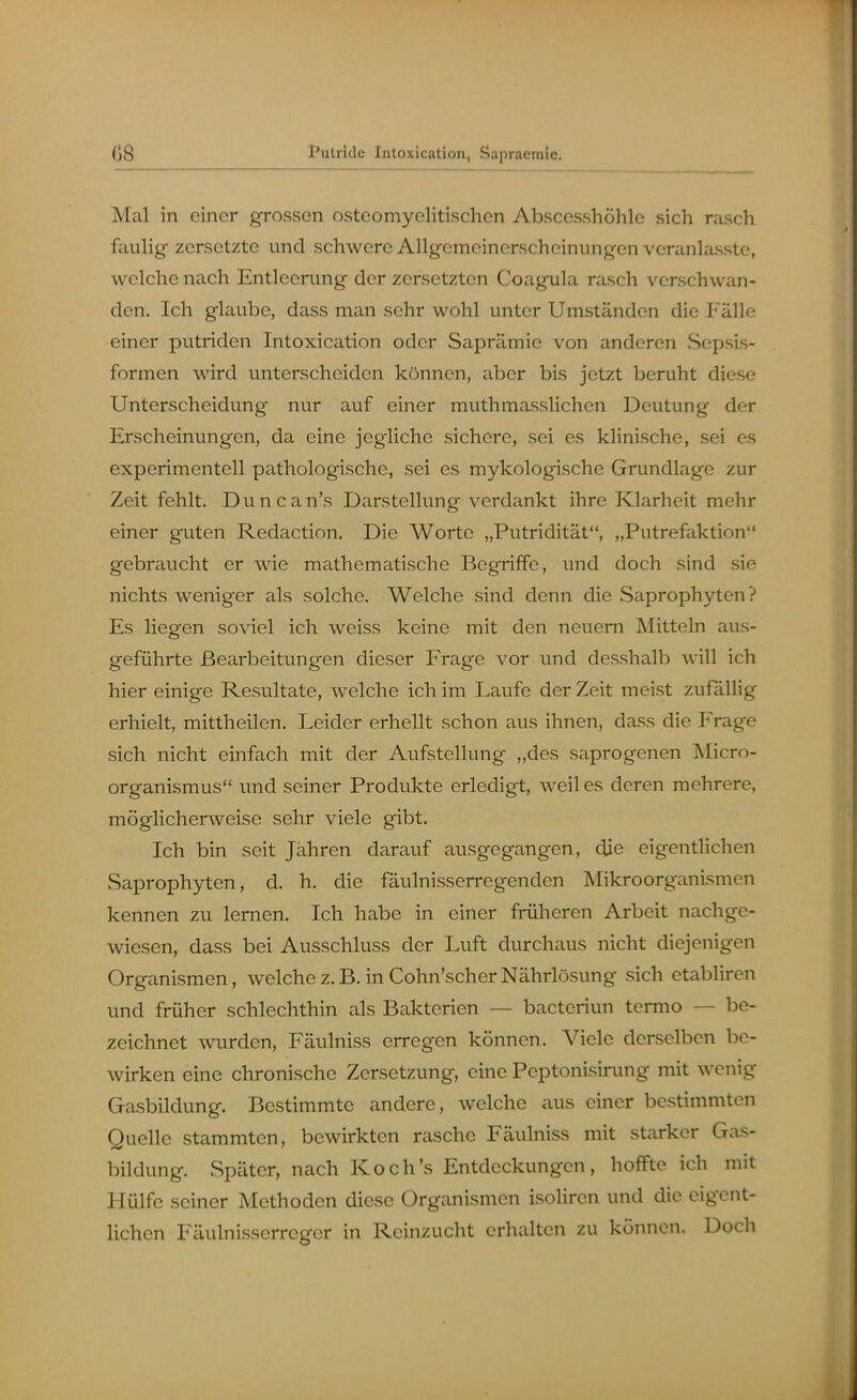Mal in einer grossen osteomyelitischen Abscesshöhle sich rasch faulig zersetzte und schwere Allgemeinerscheinungen veranlasste, welche nach Entleerung der zersetzten Coagula rasch verschwan- den. Ich glaube, dass man sehr wohl unter Umständen die Fälle einer putriden Intoxication oder Saprämie von anderen Sepsis- formen wird unterscheiden können, aber bis jetzt beruht diese Unterscheidung nur auf einer muthmasslichen Deutung der Erscheinungen, da eine jegliche sichere, sei es klinische, sei es experimentell pathologische, sei es mykologische Grundlage zur Zeit fehlt. Duncan's Darstellung verdankt ihre Klarheit mehr einer guten Redaction. Die Worte „Putridität, „Putrefaktion gebraucht er wie mathematische Begriffe, und doch sind sie nichts weniger als solche. Welche sind denn die Saprophyten? Es liegen soviel ich weiss keine mit den neuem Mitteln aus- geführte Bearbeitungen dieser Frage vor und desshalb will ich hier einige Resultate, welche ich im Laufe der Zeit meist zufallig erhielt, mittheilen. Leider erhellt schon aus ihnen, dass die Frage sich nicht einfach mit der Aufstellung „des saprogenen Micro- organismus und seiner Produkte erledigt, weil es deren mehrere, möglicherweise sehr viele gibt. Ich bin seit Jähren darauf ausgegangen, die eigentlichen Saprophyten, d. h. die fäulnisserregenden Mikroorganismen kennen zu lernen. Ich habe in einer früheren Arbeit nachge- wiesen, dass bei Ausschluss der Luft durchaus nicht diejenigen Organismen, welche z. B. in Cohn'scher Nährlösung sich etabliren und früher schlechthin als Bakterien — bacteriun termo — be- zeichnet mirden, Fäulniss erregen können. Viele derselben be- wirken eine chronische Zersetzung, eine Pcptonisinmg mit wenig Gasbildung. Bestimmte andere, welche aus einer bestimmten Quelle stammten, bewirkten rasche Fäulniss mit starker Gas- bildung. Später, nach Koch's Entdeckungen, hoffte ich mit Hülfe seiner Methoden diese Organismen isoliren und die eigent- lichen Fäulnisserrcger in Reinzucht erhalten zu können. Doch