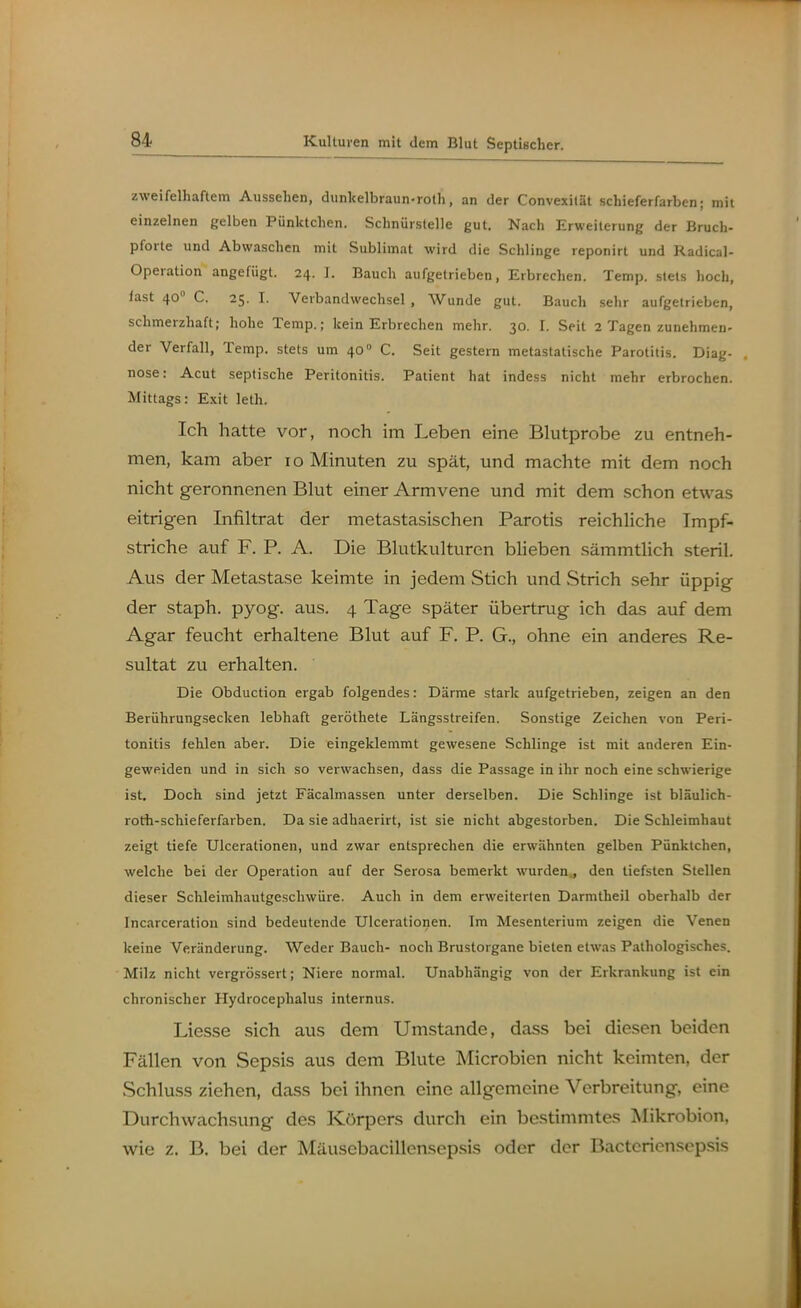 Kulturen mit dem Blut Septischer. zweifelhaftem Aussehen, dunlcelbraun-roth, an der Convexilät schieferfarben; mit einzelnen gelben Pünktchen. Schnürslelle gut. Nach Erweiterung der Bruch- pforte und Abwaschen mit Sublimat wird die Schlinge reponirt und Radical- Operation angefügt. 24. 1. Bauch aufgetrieben, Erbrechen. Temp. stets hoch, fast 40 C. 25. I. Verbandwechsel , Wunde gut. Bauch sehr aufgetrieben, schmerzhaft; hohe Temp.; kein Erbrechen mehr. 30. 1. Seit 2 Tagen zunehmen- der Verfall, Temp. stets um 40 C. Seit gestern metastatische Parotitis. Diag- nose: Acut septische Peritonitis. Patient hat indess nicht mehr erbrochen. Mittags: Exit leth. Ich hatte vor, noch im Leben eine Bhitprobe zu entneh- men, kam aber 10 Minuten zu spät, und machte mit dem noch nicht geronnenen Bhit einer Armvene und mit dem schon etwas eitrigen Infiltrat der metastasischen Parotis reichliche Impf- striche auf F. P. A. Die Blutkulturen blieben sämmtlich steril. Aus der Metastase keimte in jedem Stich und Strich sehr üppig der staph. pyog. aus. 4 Tage später übertrug ich das auf dem Agar feucht erhaltene Blut auf F. P. G., ohne ein anderes Re- sultat zu erhalten. Die Obduction ergab folgendes: Därme stark aufgetrieben, zeigen an den Berührungsecken lebhaft geröthete Längsstreifen. Sonstige Zeichen von Peri- tonitis fehlen aber. Die eingeklemmt gewesene Schlinge ist mit anderen Ein- geweiden und in sich so verwachsen, dass die Passage in ihr noch eine schwierige ist. Doch sind jetzt Fäcalmassen unter derselben. Die Schlinge ist bläulich- roth-schieferfarben. Da sie adhaerirt, ist sie nicht abgestorben. Die Schleimhaut zeigt tiefe Ulcerationen, und zwar entsprechen die erwähnten gelben Pünktchen, welche bei der Operation auf der Serosa bemerkt wurden., den tiefsten Stellen dieser Schleimhautgeschwüre. Auch in dem erweiterten Darmtheil oberhalb der Incarceration sind bedeutende Ulcerationen. Im Mesenterium zeigen die Venen keine Veränderung. Weder Bauch- noch Brustorgane bieten etwas Pathologisches. Milz nicht vergrössert; Niere normal. Unabhängig von der Erkrankung ist ein chronischer Plydrocephalus internus. Liesse sich aus dem Umstände, dass bei diesen beiden Fällen von Sepsis aus dem Blute Microbien nicht keimten, der Schluss ziehen, dass bei ihnen eine allgemeine Verbreitung, eine Durchwachsung des Körpers durch ein bestimmtes Mikrobion, wie z. B. bei der Mäusebacillensepsis oder der Bactcriensepsis