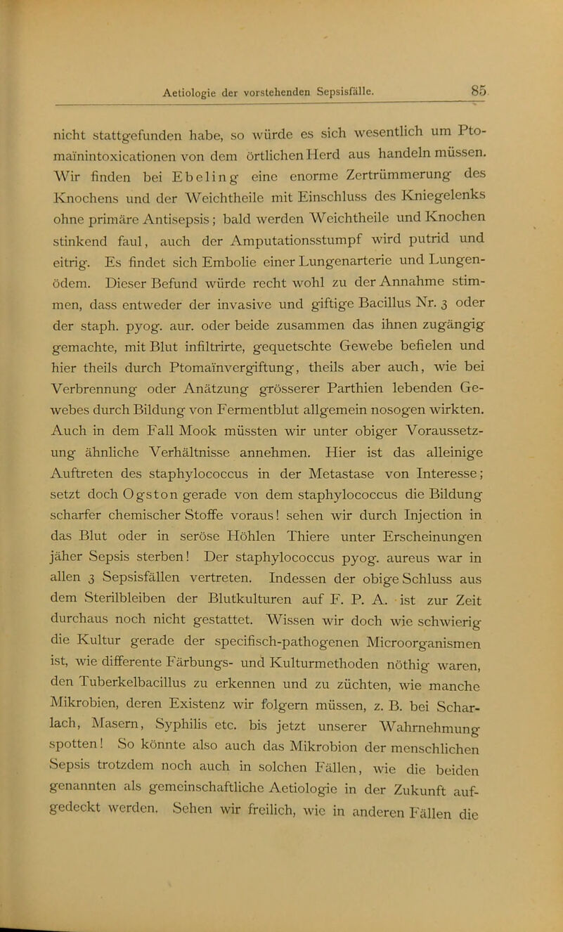 nicht stattgefunden habe, so würde es sich wesentlich um Pto- mainintoxicationen von dem örtlichen Herd aus handeln müssen. Wir finden bei Ebeling eine enorme Zertrümmerung des ICnochens und der Weichtheile mit Einschluss des Kniegelenks ohne primäre Antisepsis; bald werden Weichtheile und Knochen stinkend faul, auch der Amputationsstumpf wird putrid und eitrig. Es findet sich Embolie einer Lungenarterie und Lungen- ödem. Dieser Befund würde recht wohl zu der Annahme stim- men, dass entweder der invasive und giftige Bacillus Nr. 3 oder der staph. pyog. aur. oder beide zusammen das ihnen zugängig gemachte, mit Blut infiltrirte, gequetschte Gewebe befielen und hier theils durch Ptomamvergiftung, theils aber auch, wie bei Verbrennung oder Anätzung grösserer Parthien lebenden Ge- webes durch Bildung von Fermentblut allgemein nosogen wirkten. Auch in dem Fall Mook müssten wir unter obiger Voraussetz- ung ähnliche Verhältnisse annehmen. Hier ist das alleinige Auftreten des staphylococcus in der Metastase von Interesse; setzt doch Ogston gerade von dem staphylococcus die Bildung scharfer chemischer Stoffe voraus! sehen wir durch Injection in das Blut oder in seröse Höhlen Thiere unter Erscheinungen jäher Sepsis sterben! Der staphylococcus pyog. aureus war in allen 3 Sepsisfällen vertreten. Indessen der obige Schluss aus dem Sterilbleiben der Blutkulturen auf F. P. A. ist zur Zeit durchaus noch nicht gestattet. Wissen wir doch wie schwierig die Kultur gerade der specifisch-pathogenen Micro Organismen ist, wie differente Färbungs- und Kulturmethoden nöthig waren, den Tuberkelbacillus zu erkennen und zu züchten, wie manche Mikrobien, deren Existenz wir folgern müssen, z. B. bei Schar- lach, Masern, Syphilis etc. bis jetzt unserer Wahrnehmung spotten! So könnte also auch das Mikrobion der menschlichen Sepsis trotzdem noch auch in solchen Fällen, wie die beiden genannten als gemeinschaftliche Aetiologie in der Zukunft auf- gedeckt werden. Sehen wir freilich, wie in anderen Fällen die