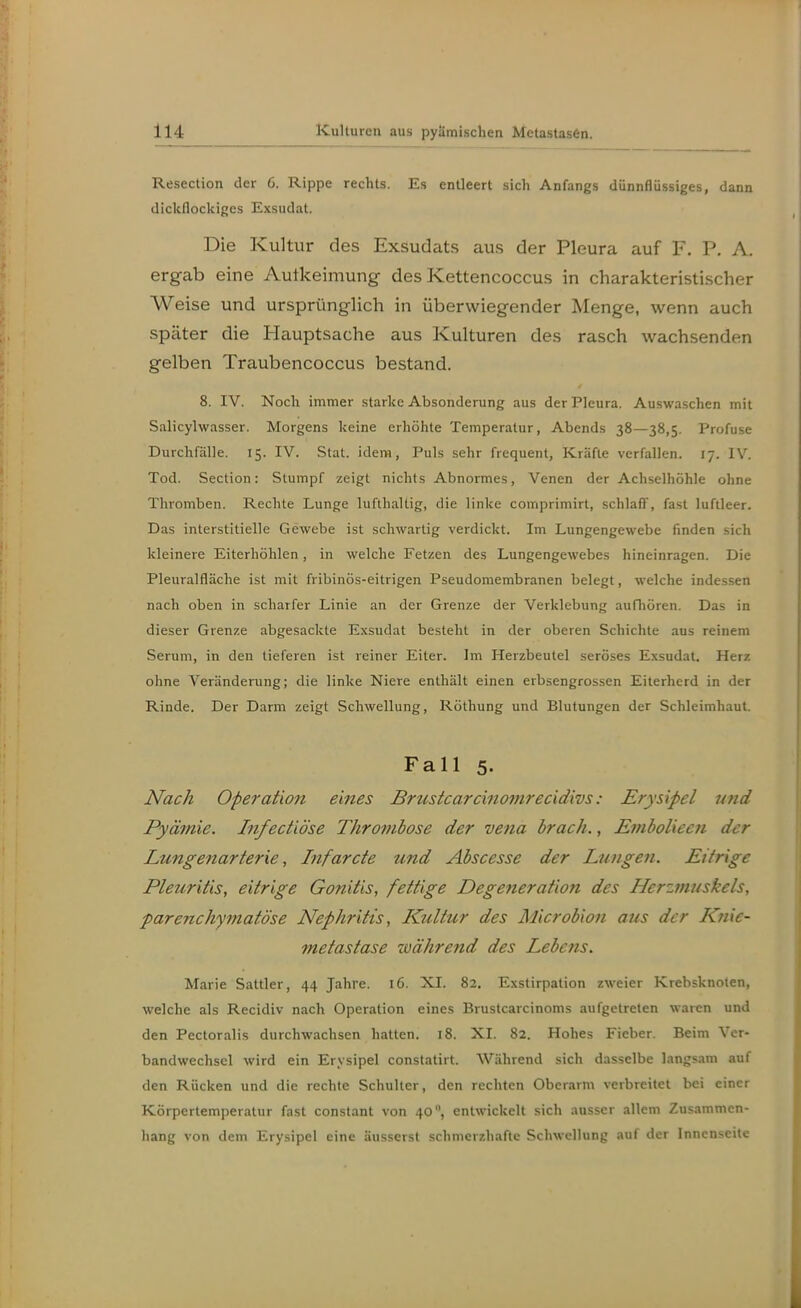 Resection der 6. Rippe rechts. Es entleert sich Anfangs dünnflüssiges, dann dickflockiges Exsudat. Die Kultur des Exsudats aus der Pleura auf F. P. A. ergab eine Autkeimung des Kettencoccus in charakteristischer Weise und ursprünglich in überwiegender Menge, wenn auch später die Hauptsache aus Kulturen des rasch wachsenden gelben Traubencoccus bestand. 8. IV. Noch immer starke Absonderung aus der Pleura. Auswaschen mit Salicylwasser. Morgens keine erhöhte Temperatur, Abends 38—38,5. Profuse Durchfälle. 15. IV. Stat. idem, Puls sehr frequent, Kräfte verfallen. 17. IV. Tod. Section: Stumpf zeigt nichts Abnormes, Venen der Achselhöhle ohne Thromben. Rechte Lunge lufthaltig, die linke comprimirt, schlaff, fast luftleer. Das interstitielle Gewebe ist schwartig verdickt. Im Lungengewebe finden sich kleinere Eiterhöhlen, in welche Fetzen des Lungengewebes hineinragen. Die Pleuralfläche ist mit fribinös-eitrigen Pseudomembranen belegt, welche indessen nach oben in scharfer Linie an der Grenze der Verklebung aufliören. Das in dieser Grenze abgesackte Exsudat besteht in der oberen Schichte aus reinem Serum, in den tieferen ist reiner Eiter. Im Herzbeutel seröses Exsudat. Herz ohne Veränderung; die linke Niere enthält einen erbsengrossen Eiterherd in der Rinde. Der Darm zeigt Schwellung, Röthung und Blutungen der Schleimhaut. Fall 5. Nach Operation eines Brustcarcinomrecidivs: Erysipel und Pyämie. Infectiöse Thrombose der vena brach., JS/nbolieen der Lungenarterie, Infarcte und Abscesse der Lungen. Eitrige Pleuritis, eitrige Gonitis, fettige Degeneration des Herzmuskels, parejichymatöse Nephritis, Kultur des Microbion aus der Knie- metastase Mährend des Lebctis. Marie Sattler, 44 Jahre. 16. XI. 82. Exstirpation zweier Krebsknoten, welche als Recidiv nach Operation eines Brustcarcinoms aufgetreten waren und den Pectoralis durchwachsen hatten. 18. XI. 82. Hohes Fieber. Beim Ver- bandwechsel wird ein Erysipel constatirt. Während sich dasselbe langs-mi auf den Rücken und die rechte Schulter, den rechten Oberarm verbreitet bei einer Körpertemperatur fast constant von 40, entwickelt sich ausser allem Zusammen- hang von dem Erysipel eine äusserst schmerzhafte Schwellung auf der Innenseite