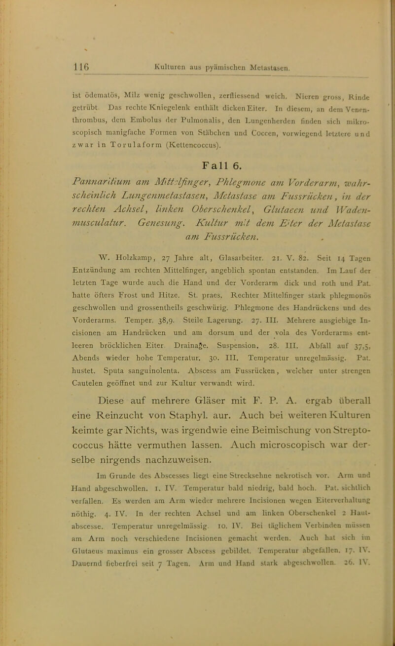 ist ödematös, Milz wenig geschwollen, zerfliessend weich. Nieren gross, Rinde getrübt. Das rechte Kniegelenk enthält dicken Eiter. In diesem, an dem Venen- thrombus, dem Embolus der Pulmonalis, den Lungeidicrden finden sich mikro- scopisch manigfache Formen von Stäbchen und Coccen, vorwiegend letztere und zwar in Torulaform (Kettencoccus). Fall 6. Pannarlüum a?n M'ittdfinger, Phlegmone am Vorderarm, wahr- scheinlich Ltmgenmetastasen, Metastase am Fussrücken, in der rechten Achsel, linken Oberschettkel, Gltäaeen und Waden- nmsculahtr. Genesung. Kultur mit dem E'ter der Metastase am Fussrücken. W. Holzkamp, 27 Jahre alt, Glasarbeiter. 21. V. 82. Seit 14 Tagen Entzündung am rechten Mittelfinger, angeblich spontan entstanden. Im Lauf der letzten Tage wurde auch die Hand und der Vorderarm dick und roth und Pat. hatte öfters Frost und Hitze. St. praes. Rechter Mittelfinger stark phlegmonös geschwollen und grossentheils geschwürig. Phlegmone des Handrückens und des Vorderarms. Temper. 38,9. Steile Lagerung. 27. III. Mehrere ausgiebige In- cisionen am Handrücken und am dorsum und der vola des Vorderarms ent- leeren bröcklichen Eiter. Drainage. Suspension. 28. III. Abfall auf 37,5, Abends wieder hohe Temperatur. 30. III. Temperatur unregelmässig. Pat. hustet. Sputa sanguinolenta. Abscess am Fussrücken, welcher unter strengen Cautelen geöflFnet und zur Kultur verwandt wird. Diese auf mehrere Gläser mit F. P. A. ergab überall eine Reinzucht von Staphyl. aur. Auch bei weiteren Kulturen keimte gar Nichts, was irgendwie eine Beimischung von Strepto- coccus hätte vermuthen lassen. Auch microscopisch war der- selbe nirgends nachzuweisen. Im Grunde des Abscesses liegt eine Strecksehne nekrotisch vor. Arm und Hand abgeschwollen. I. IV. Temperatur bald niedrig, bald hoch. Pat. sichtlich verfallen. Es werden am Arm wieder mehrere Incisionen wegen Eilerverhaltung nöthig. 4. IV. In der rechten Achsel und am linken Oberschenkel 2 Haiit- abscesse. Temperatur unregelmässig. 10. IV. Bei täglichem Verbinden müssen am Arm noch verschiedene Incisionen gemacht werden. Auch hat sich im Glutaeus maximus ein grosser Abscess gebildet. Temperatur abgefallen, 17. IV. Dauernd fiel)crfrci seit 7 Tagen. Arm und Hand stark abgeschwollen. 26. IV.