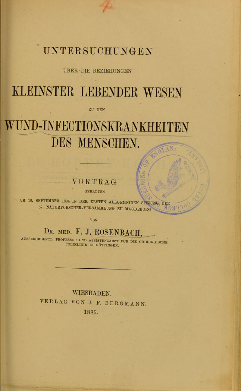 UBER DIE BEZIEHUNGEN KLEINSTER LEBENDER WESEN zu DEN WUNMNFECTIONSKRANKHEITEN DES MENSCHEN. VORTRAG GEHALTEN AM 18. SEPTEMBER 1884 IN DER ERSTEN ALLGEMEINEN SITZDIf^, iJEB 57. NATURFORSCHER-VERSAMMLUNG ZU MAGDEBURöS^i^'^ 0 H' - VON De. med. f. J. R0SENBACH,__ AÜSSEROEDENTL. PEOFESSOE UND ASSISTENZAE2T FÜR DIE C^^aiSCHE POLIKLINIK IN GÖTTINGEN. WIESBADEN. VERLAG VON J. F. BERGMANN. 1885.