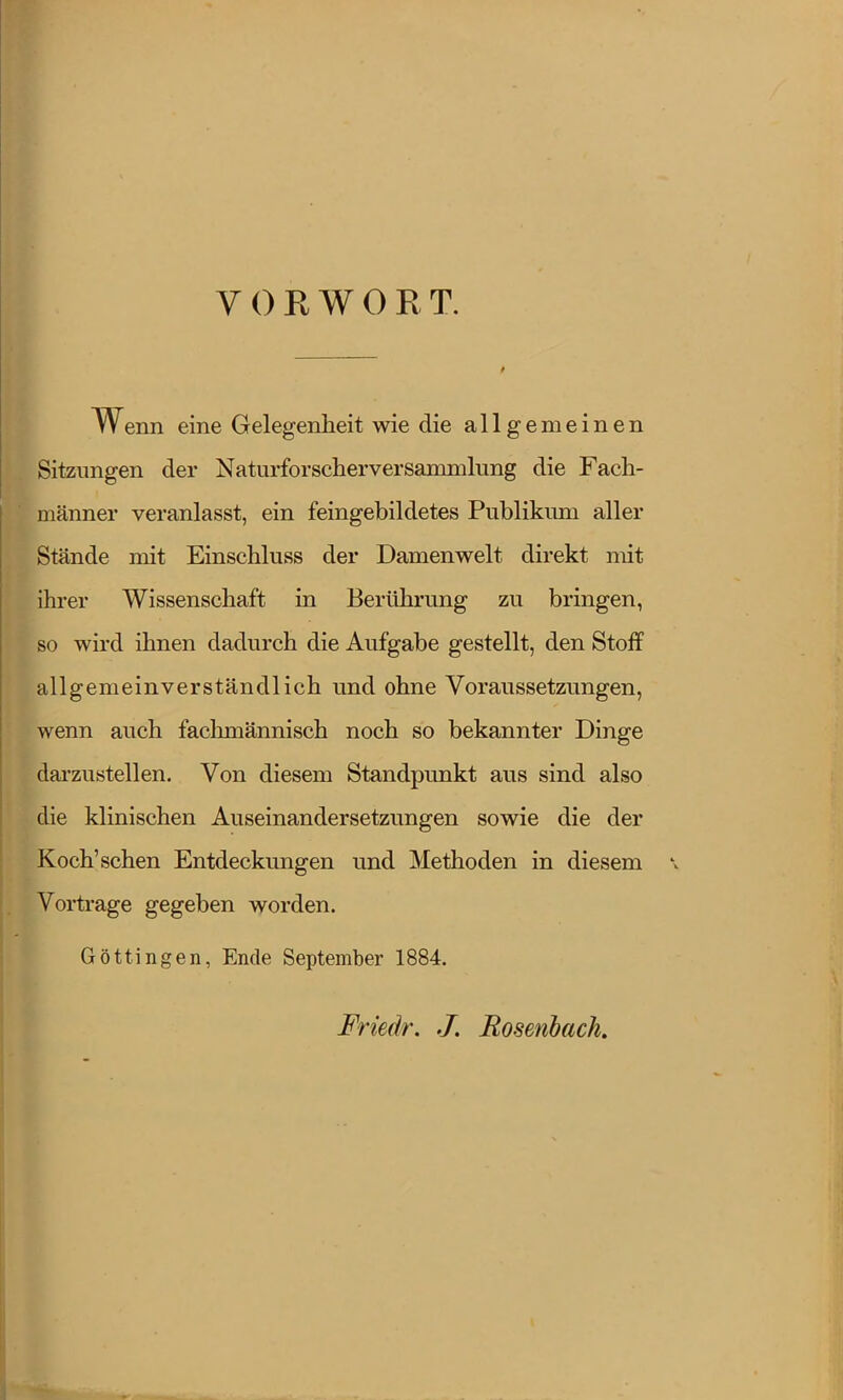 VORWORT. Wenn eine Gelegenheit wie die allgemeinen Sitzungen der Naturforscherversammlung die Fach- männer veranlasst, ein feingebildetes Publikum aller Stände mit Einschluss der Damenwelt direkt mit ihrer Wissenschaft in Berührung zu bringen, so wird ihnen dadurch die Aufgabe gestellt, den Stoff allgemeinverständlich und ohne Voraussetzungen, wenn auch fachmännisch noch so bekannter Dinge darzustellen. Von diesem Standpunkt aus sind also die klinischen Auseinandersetzungen sowie die der Koch'sehen Entdeckungen und Methoden in diesem Vortrage gegeben worden. Göttingen, Ende September 1884. Friedr. J. Bosenbach, I