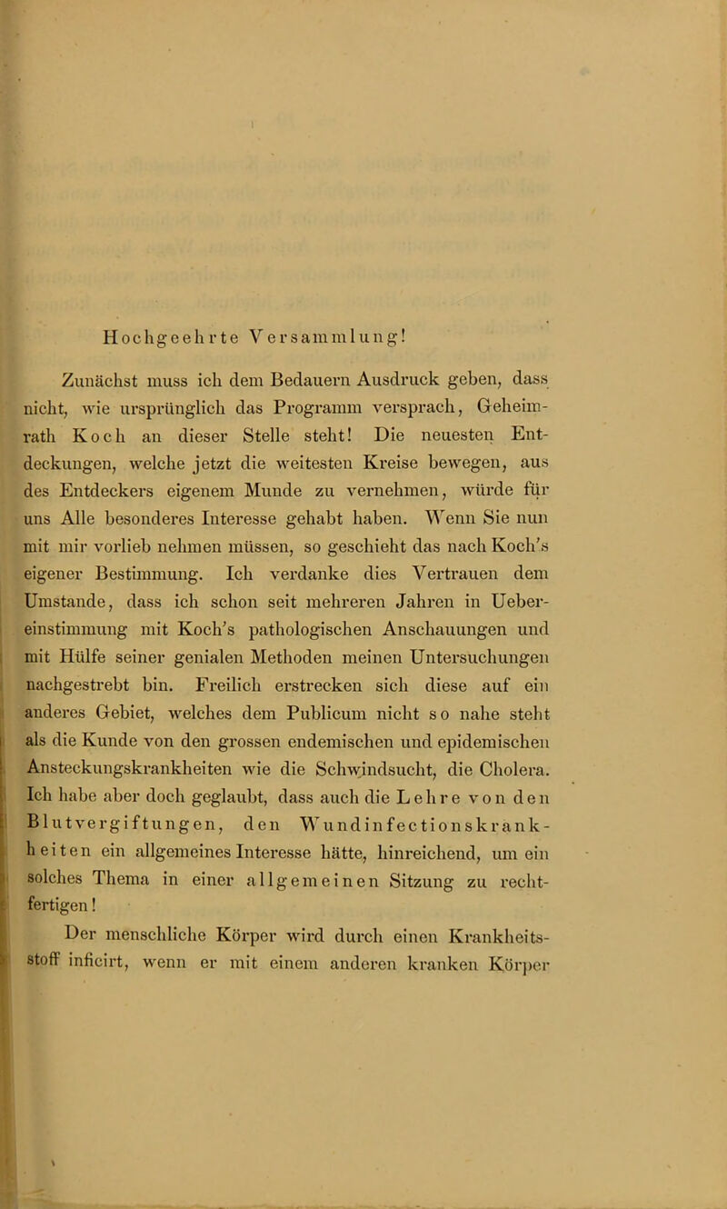 Hochgeehrte Versammlung! Zunächst muss ich dem Bedauern Ausdruck geben, dass nicht, wie ursprünglich das Programm versprach, Geheim- rath Koch an dieser Stelle steht! Die neuesten Ent- deckungen, welche jetzt die weitesten Kreise bewegen, aus des Entdeckers eigenem Munde zu vernehmen, würde für uns Alle besonderes Interesse gehabt haben. Wenn Sie nun mit mir vorlieb nehmen müssen, so geschieht das nach Koch's eigener Bestünmung. Ich verdanke dies Vertrauen dem Umstände, dass ich schon seit mehreren Jahren in Ueber- einstimmung mit Koch's pathologischen Anschauungen und mit Hülfe seiner genialen Methoden meinen Untersuchungen nachgestrebt bin. Freilich erstrecken sich diese auf ein anderes Gebiet, welches dem Publicum nicht so nahe steht als die Kunde von den grossen endemischen und epidemischen Ansteckungskrankheiten wie die Schwjndsucht, die Cholera. Ich habe aber doch geglaubt, dass auch die Lehre von den Blutvergiftungen, den Wundinfectionskrank- heiten ein allgemeines Interesse hätte, hinreichend, um ein solches Thema in einer allgemeinen Sitzung zu recht- fertigen ! Der menschliche Körper wird durch einen Krankheits- stofF inficirt, wenn er mit einem anderen kranken Körper