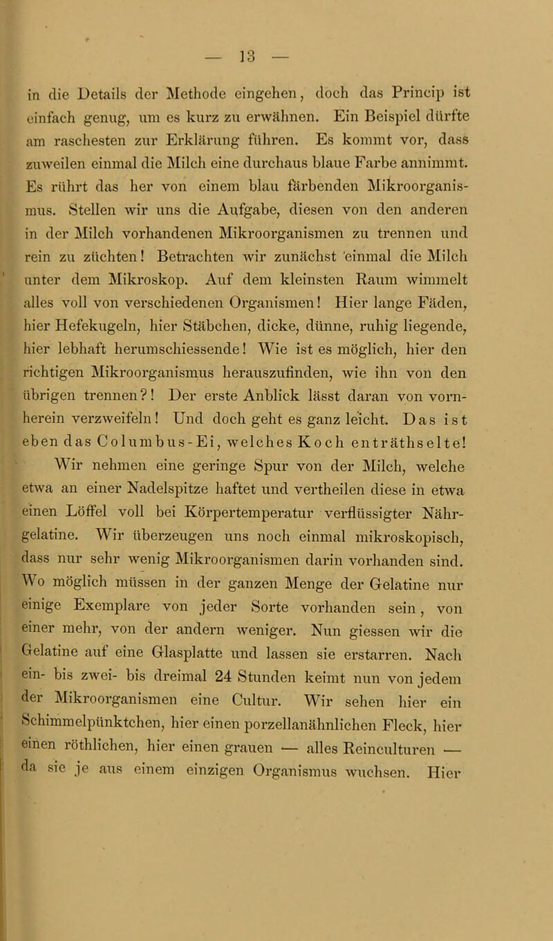 in die Details der Methode eingehen, doch das Princip ist einfach genug, um es kurz zu erwähnen. Ein Beispiel dürfte am raschesten zur Erklärung führen. Es kommt vor, dass zuweilen einmal die Milch eine durchaus blaue Farbe annimmt. Es rührt das her von einem blau färbenden Mikroorganis- mus. Stellen wir uns die Aufgabe, diesen von den anderen in der Milch vorhandenen Mikroorganismen zu trennen und rein zu züchten! Betrachten wir zunächst einmal die Milch anter dem Mikroskop. Auf dem kleinsten Raum wimmelt alles voll von verschiedenen Organismen! Hier lange Fäden, hier Hefekugeln, hier Stäbchen, dicke, dünne, ruhig liegende, hier lebhaft herum schiessende! Wie ist es möglich, hier den richtigen Mikroorganismus herauszufinden, wie ihn von den übrigen trennen ?! Der erste Anblick lässt daran von voi*n- herein verzweifeln! Und doch geht es ganz leicht. Das ist eben das Columbus-Ei, welches Koch enträthselte! Wir nehmen eine geringe Spur von der Milch, welche etwa an einer Nadelspitze haftet und vertheilen diese in etwa einen Löffel voll bei Körpertemperatur verflüssigter Nähr- gelatine. Wir überzeugen uns noch einmal mikroskopisch, dass nur sehr wenig Mikroorganismen darin vorhanden sind. Wo möglich müssen in der ganzen Menge der Gelatine nur einige Exemplare von jeder Sorte vorhanden sein, von einer mehr, von der andern weniger. Nun giessen wir die Gelatine auf eine Glasplatte und lassen sie erstarren. Nach ein- bis zwei- bis dreimal 24 Stunden keimt nun von jedem der Mikroorganismen eine Cultur. Wir sehen hier ein Schimmelpünktchen, hier einen porzellanähnlichen Fleck, hier einen röthlichen, hier einen grauen — alles Reinculturen — da sie je aus einem einzigen Organismus wuchsen. Hier