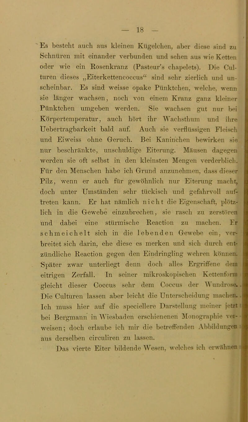 ^Es besteht auch aus klehien Kügelchen, aber diese sind zu Schnüren mit einander verbunden und sehen aus wie Ketten oder wie ein Rosenkranz (Pasteur's chapelets). Die Cul- turen dieses „Eiterkettencoccus sind sehr zierlich und un- scheinbar. Es sind weisse opake Pünktchen, welche, wenn sie länger wachsen, noch von einem Kranz ganz kleiner Pünktchen umgeben werden. Sie wachsen gut nur bei Körpertemperatur, auch hört ihr Wachsthum und ihre Uebertragbarkeit bald auf. Auch sie vei*flüssigen Fleisch und Eiweiss ohne Greruch. Bei Kaninchen bewirken sie nur beschränkte, unschuldige Eiterung. Mäusen dagegen werden sie oft selbst in den kleinsten Mengen verderblich. Für den Menschen habe ich Grund anzunehmen, dass dieser Pilz, wenn er auch für gewöhnlich nur Eiterung macht, doch unter Umständen sehr tückisch und gefahrvoll au: treten kann. Er hat nämlich nicht die Eigenschaft, plötz- lich in die Grewebe einzubrechen, sie rasch zu zerstfiren und dabei eine stürmische Reaction zu machen. Er schmeichelt sich in die lebenden G-ewebe ein, ver- breitet sich darin, ehe diese es merken und sich durch ent- zündliche Reaction gegen den Eindringling wehren können. Später zwar unterliegt denn doch alles Ergi'iffene dem eitrigen Zerfall. In seiner mikroskopischen Kettenfonn gleicht dieser Coccus sehr dem Coccus der Wundrose. Die Culturen lassen aber leicht die Unterscheidung machen. Ich muss hier auf die speciellere Darstellung meiner jetrt bei Bergmann in Wiesbaden erschienenen ]\Ionographie ver- weisen; doch erlaube ich mir die beö-efFenden Abbildungea aus derselben circuliren zu lassen. Das vierte Eiter bildende Wesen, welches ich erwähnen