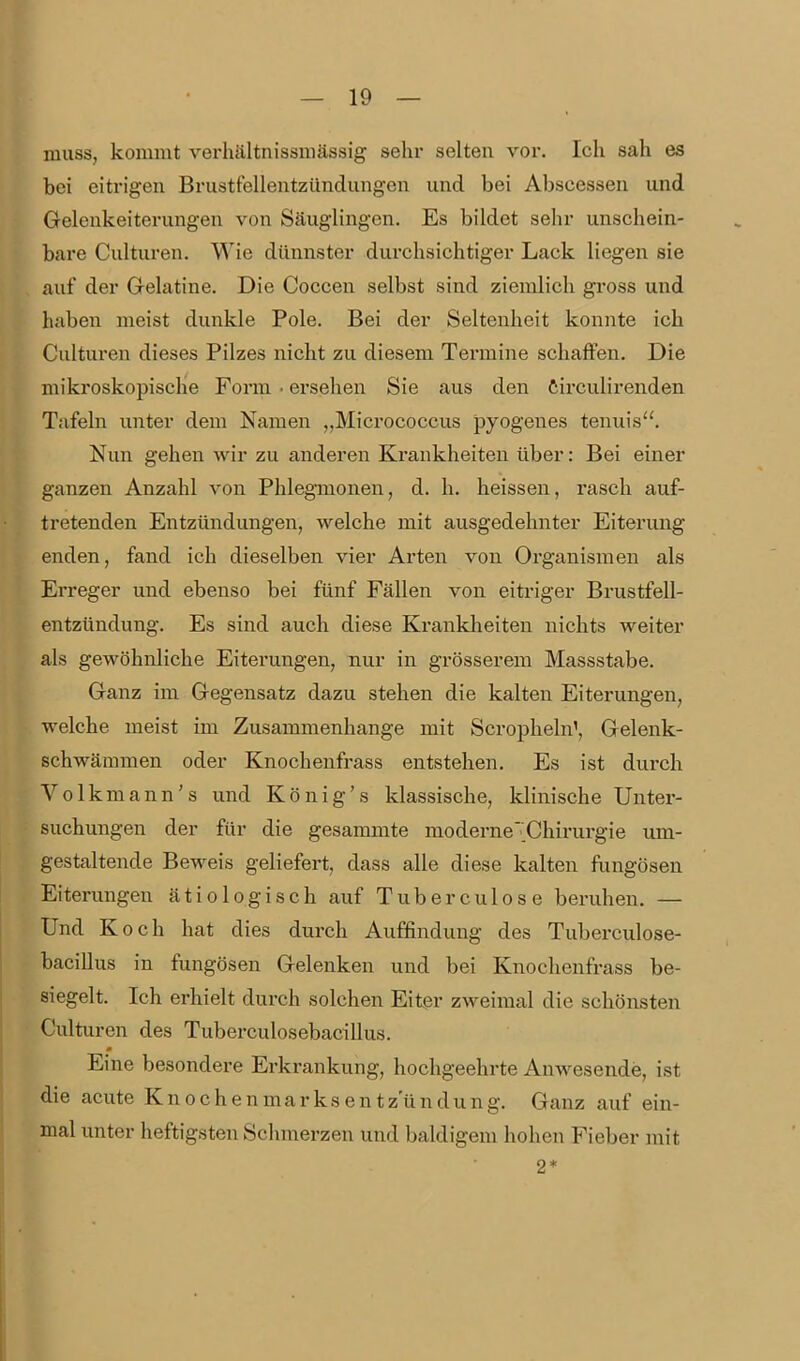 muss, kommt verhältnissmässig sehr selten vor. Ich sah es bei eitrigen Brustfellentzündungen und bei Abscessen und Gelenkeiterungen von Säuglingen. Es bildet sehr unschein- bare Culturen. Wie dünnster durchsichtiger Lack liegen sie auf der Gelatine. Die Coccen selbst sind ziemlich gi'oss und haben meist dunkle Pole. Bei der Seltenheit konnte ich Culturen dieses Pilzes nicht zu diesem Termine schaffen. Die mikroskopische Form • ersehen Sie aus den Circulirenden Tafeln unter dem Namen „Micrococcus pyogenes tenuis''. Nun gehen wir zu anderen Krankheiten über: Bei einer ganzen Anzahl von Phlegmonen, d. h. heissen, rasch auf- tretenden Entzündungen, welche mit ausgedehnter Eiterung enden, fand ich dieselben vier Arten von Organismen als Erreger und ebenso bei fünf Fällen von eitriger Brustfell- entzündung. Es sind auch diese Kranklieiten nichts weiter als gewöhnliche Eiterungen, nur in grösserem Massstabe. Ganz im Gegensatz dazu stehen die kalten Eiterungen, welche meist im Zusammenhange mit Scropheln', Gelenk- schwämmen oder Knochenfrass entstehen. Es ist durch Volkmann's und König's klassische, klinische Unter- suchungen der für die gesammte moderne';Chirurgie um- gestaltende Beweis geliefert, dass alle diese kalten fungösen Eiterungen ätiologisch auf Tuberculose beruhen. — Und Koch hat dies durch Auffindung des Tuberculose- bacillus in fungösen Gelenken und bei Knochenfrass be- siegelt. Ich erhielt durch solchen Eitgr zweimal die schönsten Culturen des TuberculosebaciUus. Eine besondere Erkrankung, hochgeehrte Anwesende, ist die acute Knochenmarksentzundung. Ganz auf ein- mal unter heftigsten Schmerzen und baldigem hohen Fieber mit 2*