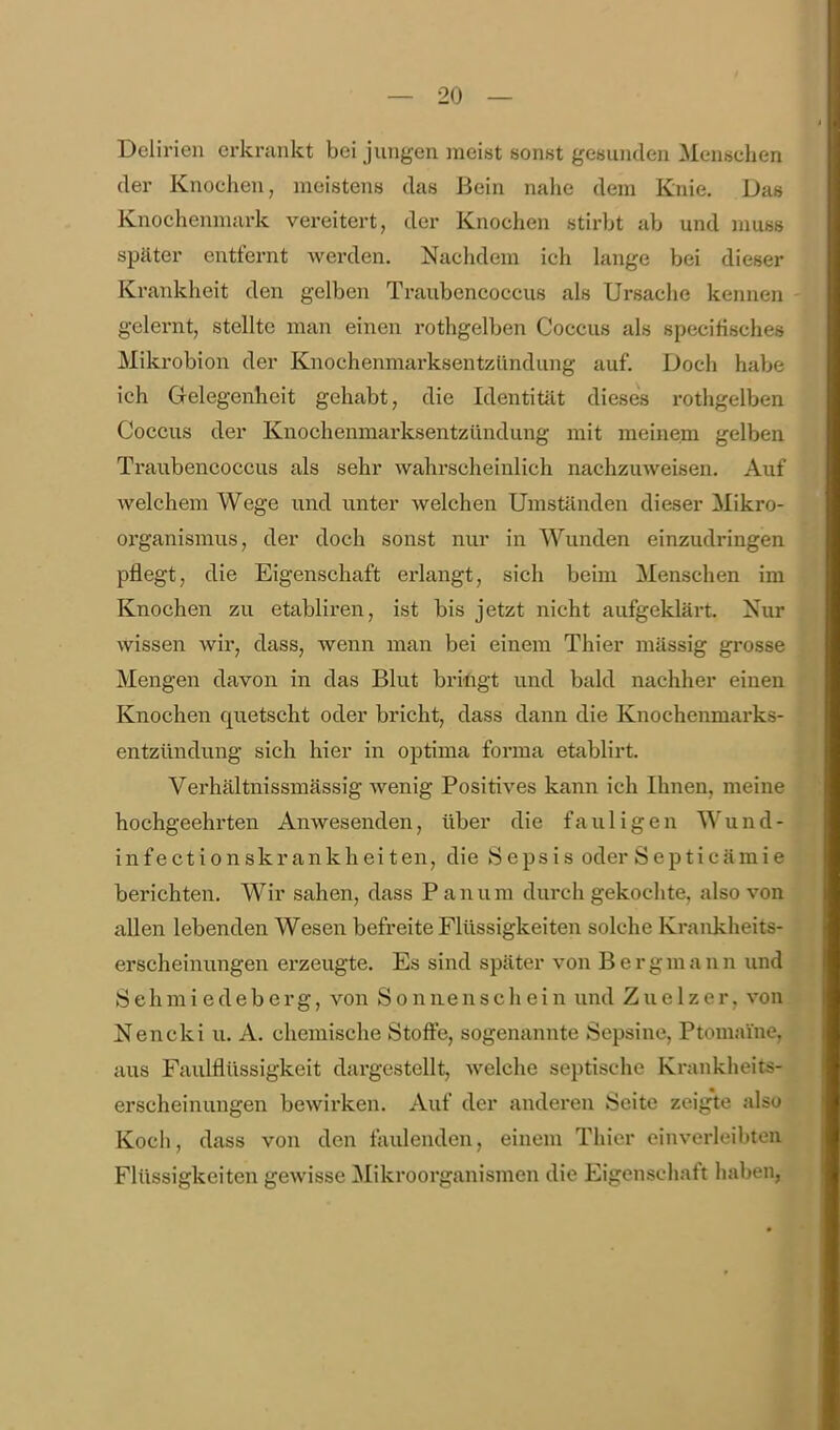 Delirien erkrankt bei jungen meist sonst gesunden Menschen der Knochen, meistens das Bein nahe dem Knie. Das Knochenmark vereitert, der Knochen stirbt ab und muss später entfernt Averden. Nachdem ich lange bei dieser Krankheit den gelben Traubencoccus als Ursache kennen gelernt, stellte man einen rothgelben Coccus als specirisches Mikrobion der Knochenmarksentzündung auf. Doch habe ich Gelegenheit gehabt, die Identität dieses rothgelben Coccus der Knochenmarksentzündung mit meinem gelben Traubencoccus als sehr wahrscheinlich nachzuweisen. Auf welchem Wege u.nd unter welchen Umständen dieser Mikro- oi'ganismus, der doch sonst nur in Wunden einzudringen pflegt, die Eigenschaft erlangt, sich beim Menschen im Knochen zu etabliren, ist bis jetzt nicht aufgeklärt. Nur wissen wir, dass, wenn man bei einem Thier mässig grosse Mengen davon in das Blut bringt und bald nachher einen Knochen quetscht oder bricht, dass dann die Knochenmarks- entzündung sich hier in optima forma etablirt. Verhältnissmässig wenig Positives kann ich Ihnen, meine hochgeehrten Anwesenden, über die fauligen Wund- in fe ctionsk rank hei ten, die Sepsis oder Septicämie berichten. Wir sahen, dass P anum durch gekochte, also von allen lebenden Wesen befreite Flüssigkeiten solche Krankheits- erscheinungen erzeugte. Es sind später von Bergmann und Sehmiedeberg, von Sonnenscliein und Zue 1 zer, von Nencki u. A. chemische Stoffe, sogenannte Sepsine, Ptomaine, aus Faulflüssigkeit dargestellt, welche septische Krankheits- erscheinungen bewirken. Auf der andei-en Seite zeig'te also Koch, dass von den faulenden, einem Thier einverleibten Flüssigkeiten gewisse ^Mikroorganismen die Eigenschaft haben,