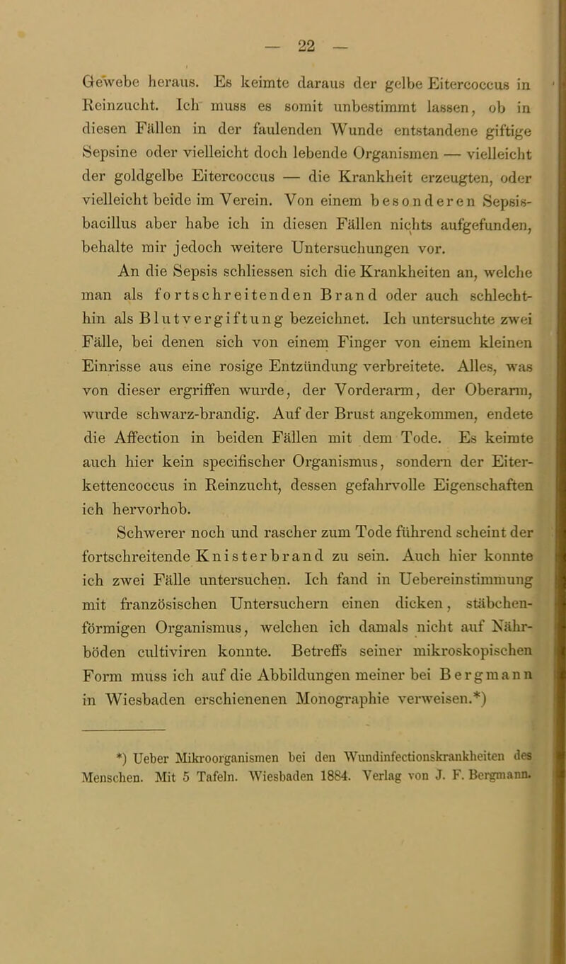 Gewebe heraus. Es keimte daraus der gelbe Eitercoccus in Reinzucht. Ich inuss es somit unbestimmt lassen, ob in diesen Fällen in der faulenden Wunde entstandene giftige Sepsine oder vielleicht doch lebende Organismen — vielleicht der goldgelbe Eitercoccus — die Krankheit erzeugten, oder vielleicht beide im Verein. Von einem besonderen Sepsis- bacillus aber habe ich in diesen Fällen nichts aufgefunden, behalte mir jedoch weitere Untersuchungen vor. An die Sepsis schliessen sich die Krankheiten an, welche man als fortschreitenden Brand oder auch schlecht- hin als Blutvergiftung bezeichnet. Ich untersuchte zwei Fälle, bei denen sich von einem Finger von einem kleinen Einrisse aus eine rosige Entzündung verbreitete. Alles, was von dieser ergriffen wurde, der Vorderarm, der Oberann. wurde schwarz-brandig. Auf der Brust angekommen, endete die Affection in beiden Fällen mit dem Tode. Es keimte auch hier kein specilischer Organismus, sondera der Eiter- kettencoccus in Reinzucht, dessen gefahi-volle Eigenschaften ich hervorhob. Schwerer noch und rascher zum Tode führend scheint der fortschreitende Kni st er br and zu sein. Auch hier konnte ich zwei Fälle untersuchen. Ich fand in Uebereinstimmung mit französischen Untersuchern einen dicken, stäbchen- förmigen Organismus, welchen ich damals nicht auf Nähr- böden cultiviren konnte. Betreffs seiner mikroskopischen Form muss ich auf die Abbildungen meiner bei Bergmann in Wiesbaden erschienenen Monographie verweisen.*) *) Ueber Miki-oorganismen bei den Wundinfectionskrankbeiten des Menschen. Mit 5 Tafeln. Wiesbaden 1884. Verlag von J. F. Bergmann.