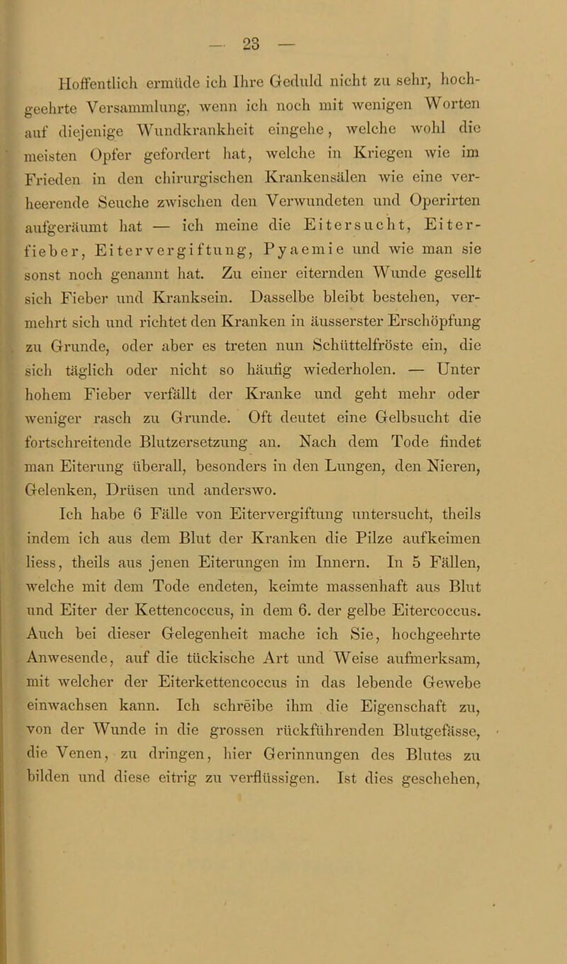 Hoffentlich ermüde ich Ihre Geduld nicht zu sehr, hoch- geehrte Versammlung, wenn ich noch mit wenigen Worten auf diejenige Wundkrankheit eingehe, welche wohl die meisten Opfer gefordert hat, welche in Kriegen wie im Frieden in den chirurgischen Krankensälen wie eine ver- heerende Seuche zwischen den Verwundeten und Operirten aufgeräumt hat — ich meine die Eiter sucht, Eiter- fieber, Eitervergiftung, Pyaemie und wie man sie sonst noch genannt hat. Zu einer eiternden Wunde gesellt sich Fieber und Kranksein. Dasselbe bleibt bestehen, ver- mehrt sich und richtet den Kranken in äusserster Erschöpfung zu Grunde, oder aber es treten nun Schüttelfröste ein, die sich täglich oder nicht so häutig wiederholen. — Unter hohem Fieber verfällt der Kranke und geht mehr oder weniger rasch zu Grunde. Oft deutet eine Gelbsucht die fortschreitende Blutzersetzung an. Nach dem Tode findet man Eiterung überall, besonders in den Lungen, den Nieren, Gelenken, Drüsen und anderswo. Ich habe 6 Fälle von Eitervergiftung Tintersucht, theils indem ich aus dem Blut der Kranken die Pilze aufkeimen Hess, theils aus jenen Eiterungen im Innern. In 5 Fällen, welche mit dem Tode endeten, keimte massenhaft aus Blut und Eiter der Kettencoccus, in dem 6. der gelbe Eitercoccus. Auch bei dieser Gelegenheit mache ich Sie, hochgeehrte Anwesende, auf die tückische Art und Weise aufmerksam, mit welcher der Eiterkettencoccus in das lebende Gewebe einwachsen kann. Ich schreibe ihm die Eigenschaft zu, von der Wunde in die grossen rückführenden Blutgefässe, die Venen, zu dringen, hier Gerinnungen des Blutes zu bilden und diese eiti'ig zw verflüssigen. Ist dies geschehen. I