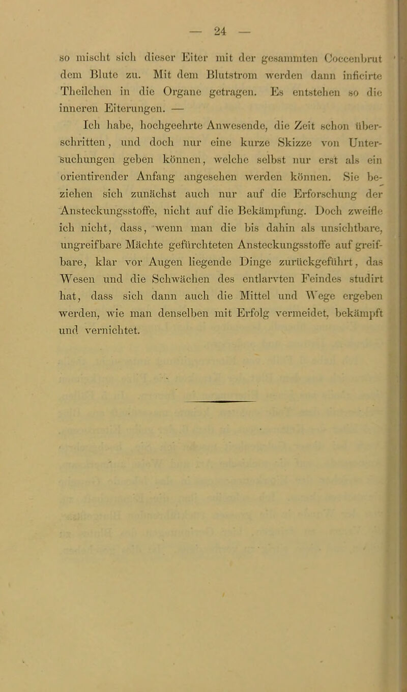 so mischt sich dieser Eiter mit der gesaimiiten Coccenbrut ' dem Blute zu. Mit dem Blutsti-om werden dann inficirte Theilchen in die Organe getragen. Es entstehen so die inneren Eiterungen. — Ich liabe, hochgeehrte Anwesende, die Zeit schon über- schritten , und doch nur eine kurze Skizze von Unter- suchungen geben können, welche selbst nur erst als ein orientirender Anfang angesehen werden können. »Sie be- ziehen sich zunächst auch nur auf die Erforschung der Ansteckungsstoffe, nicht auf die Bekämpfung. Doch zweifle ich nicht, dass, wenn man die bis dahin als unsichtbare, ungreifbare Mächte gefürcliteten Ansteckungsstoffe auf gi-eif- bare, klar vor Augen liegende Dinge zurückgeführt, das Wesen und die Schwächen des entlarvten Feindes studirt hat, dass sich dann auch die Mittel und Wege ergeben werden, wie man denselben mit Ei-folg vermeidet, bekämjjft und vernichtet. 'i 4