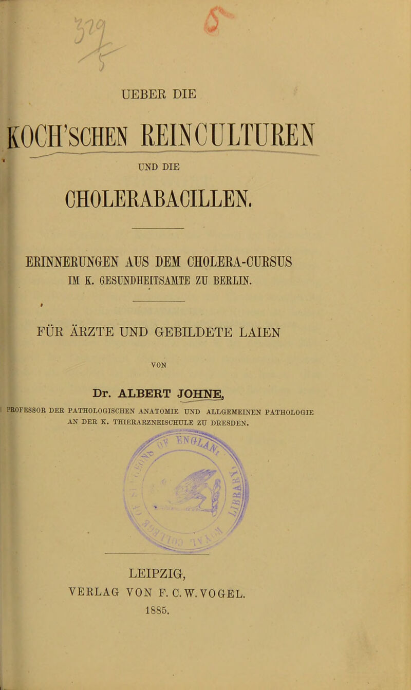 UEBER DIE KOgrsCHEN REmCüLTÜREN UND DIE CHOLEMBACILLEN. EEmNEEÜNGEN AUS DEM CHOLEEA-CURSUS IM K. GESUNDHEITSAMTE ZU BERLIN. FÜR ÄRZTE UND GEBILDETE LAIEN VON Dr. ALBERT JOHNE, I PROFESSOR DER PATHOLOGISCHEN ANATOMIE UND ALLGEMEINEN PATHOLOGIE AN DER K. THIERARZNEISCHULE ZU DRESDEN. LEIPZIG, VERLAG VON F. C.W.VOGEL. 1885.