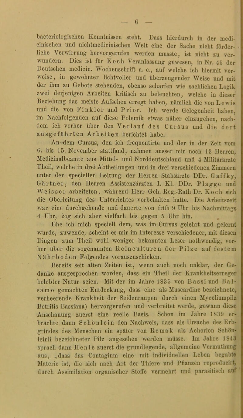 bacteriologischen Kenntnissen steht. Dass hierdurch in der medi- cinischen und niclitmedicinischen Welt eine der Saclie nicht förder- . liehe Verwirrung hervorgerufen werden musste, ist nicht zu ver- wundern. Dies ist für Koch Veranlassung gewesen, in Kr, 45 der Deutschen medicin. Wochenschrift a. c, auf welche ich hiermit ver- weise, in gewohnter lichtvoller und Uberzeugender Weise und mit der ihm zu Gebote stehenden, ebenso scharfen wie sachlichen Logik zwei derjenigen Arbeiten kritisch zu beleuchten, welche in dieser Beziehung das meiste Aufsehen erregt haben, nämlich die von Lewis und die von Fink 1er und Prior. Ich werde Gelegenheit haben, im Nachfolgenden auf diese Polemik etwas näher einzugehen, nach- dem ich vorher über den Verlauf des Cursus und die dort ausgeführten Arbeiten berichtet habe. An-dem Cursus, den ich frequentirte und der in der Zeit vom 6. bis 15. November stattfand, nahmen ausser mir noch 13 Herren, Medicinalbeamte aus Mittel- und Norddeutschland und 4 Militärärzte Theil, welche in drei Abtheilungen und in drei verschiedenen Zimmern unter der speciellen Leitung der Herren Stabsärzte DDr. Gaffky, Gärtner, den Herren Assistenzärzten L Kl. DDr. Plagge und Weisser arbeiteten, während Herr Geh. Reg.-Rath Dr. Koch sich die Oberleitung des Unterrichtes vorbehalten hatte. Die Arbeitszeit war eine durchgehende und dauerte von früh 9 Uhr bis Nachmittags 4 Uhr, zog sich aber vielfach bis gegen 5 Uhr hin. Ehe ich mich speciell dem, was im Cursus gelehrt und gelernt wurde, zuwende, scheint es mir im Interesse verschiedener, mit diesen Dingen zum Theil wohl weniger bekannten Leser nothwendig, vor- her über die sogenannten Reinculturen der Pilze auf festem Nährboden Folgendes vorauszuschicken. Bereits seit alten Zeiten ist, wenn auch noch unklar, der Ge- danke ausgesprochen worden, dass ein Theil der Krankheitserreger belebter Natur seien. Mit der im Jahre 1835 von Bassi und Bal- sam o gemachten Entdeckung, dass eine als Muscardine bezeichnete, verheerende Krankheit der Seidenraupen durch einen Myceliumpilz Botritis Bassiana) hervorgerufen und verbreitet werde, gewann diese Anschauung zuerst eine reelle Basis. Schon im Jahre 1S39 er- brachte dann Schönlein den Nachweis, dass als Ursache des Erb- grindes des Menschen ein später von Remak als Achorion Schön- leinii bezeichneter Pilz angesehen werden müsse. Im Jahre 1S43 sprach dann Henle zuerst die grundlegende, allgemeine Vermuthung aus, „dass das Contagium eine mit individuellen Leben l)egabte Materie ist, die sich nacli Art der Thierc und Pflanzen rcproducirt, durch Assimilation organischer Stofte vermehrt und parasitisch auf