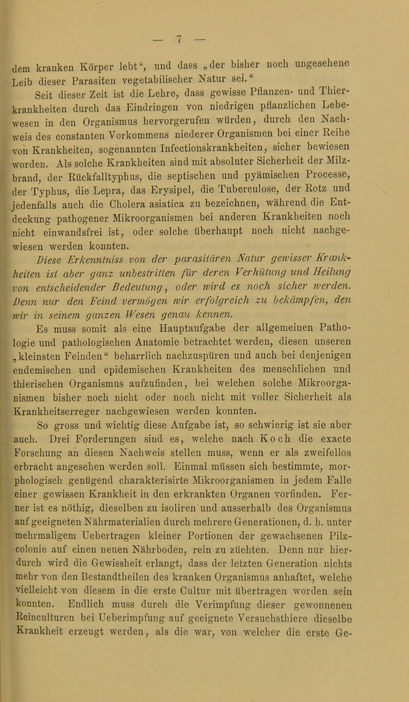 tlem kranken Körper lebt, und dass „der bisher noch ungesehene Leib dieser Parasiten vegetabilischer Natur sei. Seit dieser Zeit ist die Lehre, dass gewisse Pflanzen- und Thier- krankheiten durch das Eindringen von niedrigen pflanzlichen Lebe- wesen in den Organismus hervorgerufen würden, durch den Nach- weis des Constanten Vorkommens niederer Organismen bei einer Reihe von Krankheiten, sogenannten Infectionskrankheiten, sicher bewiesen worden. Als solche Krankheiten sind mit absoluter Sicherheit der Milz- brand, der Rückfalltyphus, die septischen und pyämischen Processe, der Typhus, die Lepra, das Erysipel, die Tuberculose, der Rotz und jedenfalls auch die Cholera asiatica zu bezeichnen, während die Ent- deckung pathogener Mikroorganismen bei anderen Krankheiten noch nicht einwandsfrei ist, oder solche überhaupt noch nicht nachge- wiesen werden konnten. Diese Erkenniyiiss von der parasitären Natur gewisser Krank- heiten ist aber ganz unbestritten ßr deren Verhütimg und Heilung von entscheidender Bedeutung, oder wird es noch sicher werden. Denn nur den Feind vermögen wir erfolgreich zu bekämpfen, den wir in seinem ganzen Wesen genau kennen. Es muss somit als eine Hauptaufgabe der allgemeinen Patho- logie und pathologischen Anatomie betrachtet werden, diesen unseren „kleinsten Feinden beharrlich nachzuspüren und auch bei denjenigen endemischen und epidemischen Krankheiten des menschlichen und thierischen Organismus aufzufinden, bei welchen solche Mikroorga- nismen bisher noch nicht oder noch nicht mit voller Sicherheit als Krankheitserreger nachgewiesen werden konnten. So gross und wichtig diese Aufgabe ist, so schwierig ist sie aber auch. Drei Forderungen sind es, welche nach Koch die exacte Forschung an diesen Nachweis stellen muss, wenn er als zweifellos erbracht augesehen werden soll. Einmal müssen sich bestimmte, mor- phologisch genügend charakterisirte Mikroorganismen in jedem Falle einer gewissen Krankheit in den erkrankten Organen vorfinden. Fer- ner ist es nöthig, dieselben zu isoliren und ausserhalb des Organismus auf geeigneten Nährmaterialien durch mehrere Generationen, d. h. unter mehrmaligem Uebertragen kleiner Portionen der gewachsenen Pilz- colonie auf einen neuen Nährboden, rein zu züchten. Denn nur hier- durch wird die Gewissheit erlangt, dass der letzten Generation nichts mehr von den Bestandtheilen des kranken Organismus anhaftet, welche vielleicht von diesem in die erste Cultur mit übertragen worden sein konnten. Endlich muss durch die Verimpfung dieser gewonnenen Reinculturen bei Ueberimpfung auf geeignete Versuchsthiere dieselbe Krankheit erzeugt werden, als die war, von welcher die erste Ge-