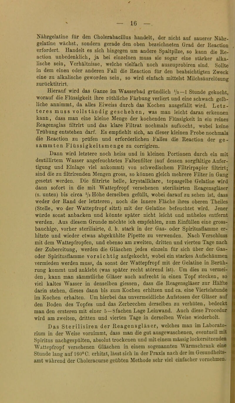 Nährgelatine für den Cholerabacillus handelt, der nicht auf sauerer Nähr- gelatine wächst, sondern gerade den oben bezeichneten Grad der Reaction erfordert. Handelt es sich hingegen um andere Spaltpilze, so kann die Re- action unbedenklich, ja bei einzelnen muss sie sogar eine stärker alka- lische sein, Verhältnisse, welche vielfach noch auszuprobiren sind. Sollte in dem einen oder anderen Fall die Keaction für den beabsichtigten Zweck eine zu alkalische geworden sein, so wird einfach mittelst Milchsäurelösung zurücktitrirt. Hierauf wird das Ganze im Wasserbad gründlich ^/i—l Stunde gekocht, worauf die Flüssigkeit ihre röthliche Färbung verliert und eine schwach gelb- liche annimmt, da alles Eiweiss durch das Kochen ausgefällt wird. Letz- teres muss vollständig geschehen, was mau leicht daran erkennen kann, dass man eine kleine Menge der kochenden Flüssigkeit in ein reines ßeagensglas filtrirt und das klare Filtrat nochmals aufkocht, wobei keine Trübung entstehen darf. Es empfiehlt sich, an dieser kleinen Probe nochmals die Reaction zu prüfen und erforderlichen Falles die Reaction der ge- sammten Flüssigkeitsmenge zu corrigiren. Dann wird letztere noch heiss und in kleinen Portionen durch ein mit destillirtem Wasser angefeuchtetes Faltenfilter (auf dessen sorgfaltige Anfer- tigung und Einlage viel ankommt) von schwedischem Filtrirpapier filtrirt; sind die zu filtrirenden Mengen gross, so können gleich mehrere Filter in Gang gesetzt werden. Die filtrirte helle, krystallklare, topasgelbe Gelatine wird dann sofort in die mit Wattepfropf versehenen sterilisirten Reagensgläser (s. unten) bis circa '/s Höhe derselben gefüllt, wobei darauf zu sehen ist, dass weder der Rand der letzteren, noch die innere Fläche ihres oberen TheUes (Stelle, wo der Wattepfropf sitzt) mit der Gelatine befeuchtet wird. Jener würde sonst anbacken und könnte später nicht leicht und mühelos entfernt werden. Aus diesem Grunde möchte ich empfehlen, zum Einfüllen eine gross- hauchige, vorher sterilisirte, d. h. stark in der Gas- oder Spiritusflamme er- hitzte und wieder etwas abgekühlte Pipette zu verwenden. Nach Verschluss mit dem Wattepfropfen, und ebenso am zweiten, dritten und vierten Tage nach der Zubereitung, werden die Gläschen jedes einzeln für sich über der Gas- oder Spiritusflamme vorsichtig aufgekocht, wobei ein starkes Aufschäumen vermieden werden muss, da sonst der Wattepfropf mit der Gelatine in Berüh- rung kommt und anklebt (was später recht störend ist). Um dies zu vermei- den, kann man sämmtliche Gläser auch aufrecht in einen Topf stecken, so viel kaltes Wasser in denselben giessen, dass die Reagensgläser zur Hälfte darin stehen, dieses dann bis zum Kochen erhitzen und ca. eine Viertelstunde im Kochen erhalten. Um hierbei das unvermeidliche Aufstosen der Gläser auf den Boden des Topfes und das Zerbrechen derselben zu verhüten, bedeckt man den ersteren mit einer 5 —8 fachen Lage Leinwand. Auch diese Procedur wird am zweiten, dritten und vierten Tage in derselben Weise wiederholt. Das Sterilisireu der Reagensgläser, welches man im Laborato- rium in der Weise vornimmt, dass man die gut ausgewaschenen, eventuell mit Spiritus nachgespülten, absolut trockenen und mit einem mässig lockersitzenden Wattepfropf versehenen Gläschen in einem sogenannten Wärmschrank eine Stunde laug auf [m°C. erhitzt, lässt sich in der Praxis nach der im Gesundheits- amt währeud der Choleracurse geübten Methode sehr viel einfacher vornehmen.