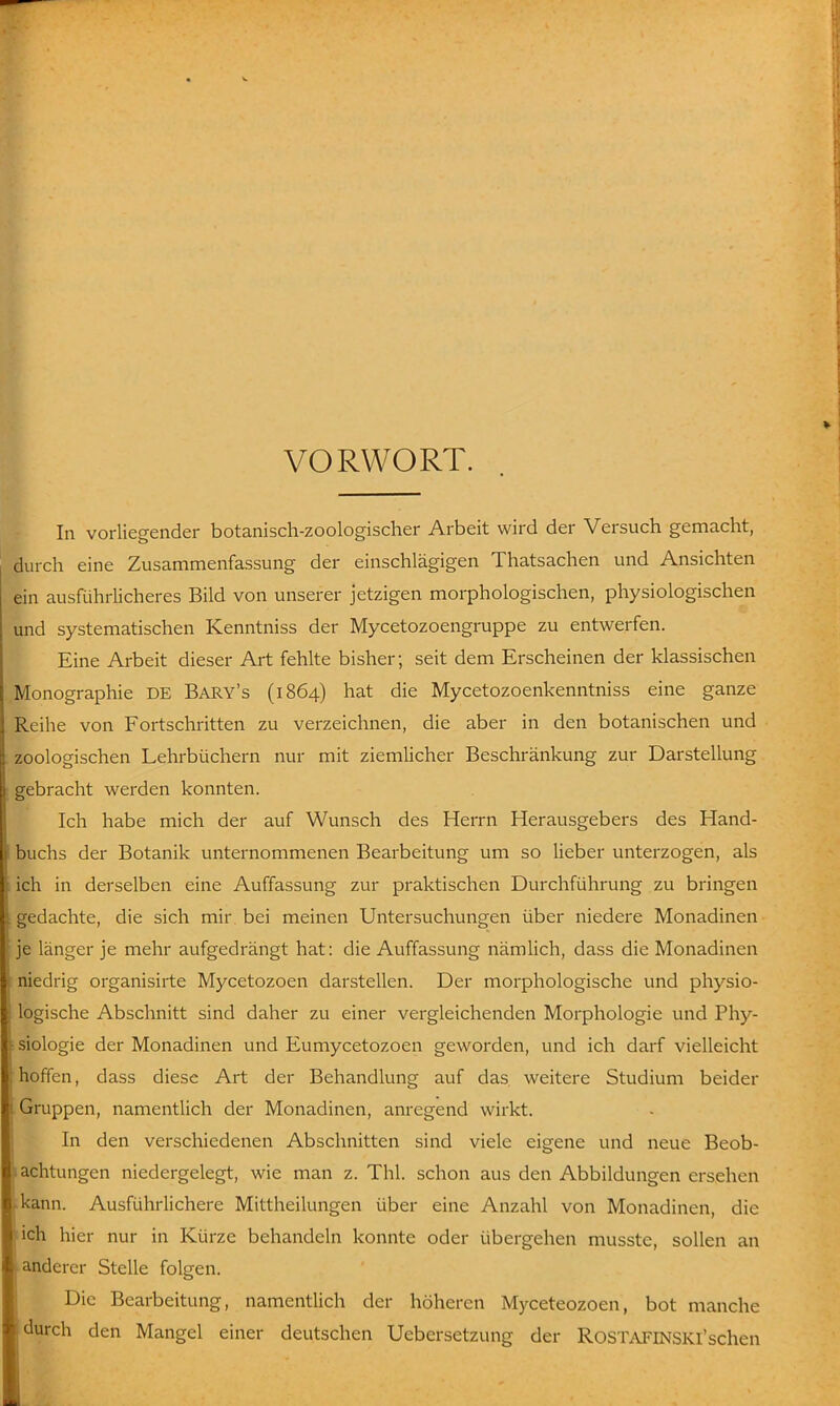 VORWORT. In vorliegender botanisch-zoologischer Arbeit wird der Versuch gemacht, durch eine Zusammenfassung der einschlägigen Thatsachen und Ansichten ein ausführlicheres Bild von unserer jetzigen morphologischen, physiologischen und systematischen Kenntniss der Mycetozoengruppe zu entwerfen. Eine Arbeit dieser Art fehlte bisher; seit dem Erscheinen der klassischen Monographie DE Bary's (1864) hat die Mycetozoenkenntniss eine ganze Reihe von Fortschritten zu verzeichnen, die aber in den botanischen und zoologischen Lehrbüchern nur mit ziemlicher Beschränkung zur Darstellung gebracht werden konnten. Ich habe mich der auf Wunsch des Herrn Herausgebers des Hand- buchs der Botanik unternommenen Bearbeitung um so lieber unterzogen, als ich in derselben eine Auffassung zur praktischen Durchführung zu bringen gedachte, die sich mir bei meinen Untersuchungen über niedere Monadinen je länger je mehr aufgedrängt hat: die Auffassung nämlich, dass die Monadinen ■niedrig organisirte Mycetozoen darstellen. Der morphologische und physio- logische Abschnitt sind daher zu einer vergleichenden Morphologie und Phy- - Biologie der Monadinen und Eumycetozoen geworden, und ich darf vielleicht hoffen, dass diese Art der Behandlung auf das, weitere Studium beider .Gruppen, namentlich der Monadinen, anregend wirkt. In den verschiedenen Abschnitten sind viele eigene und neue Beob- »achtungen niedergelegt, wie man z. Thl. schon aus den Abbildungen ersehen kann. Ausführlichere Mittheilungen über eine Anzahl von Monadinen, die :ich hier nur in Kürze behandeln konnte oder übergehen musste, sollen an anderer Stelle folgen. Die Bearbeitung, namentlich der höheren Myceteozoen, bot manche durch den Mangel einer deutschen Uebersetzung der RoSTAFlNSKl'schen