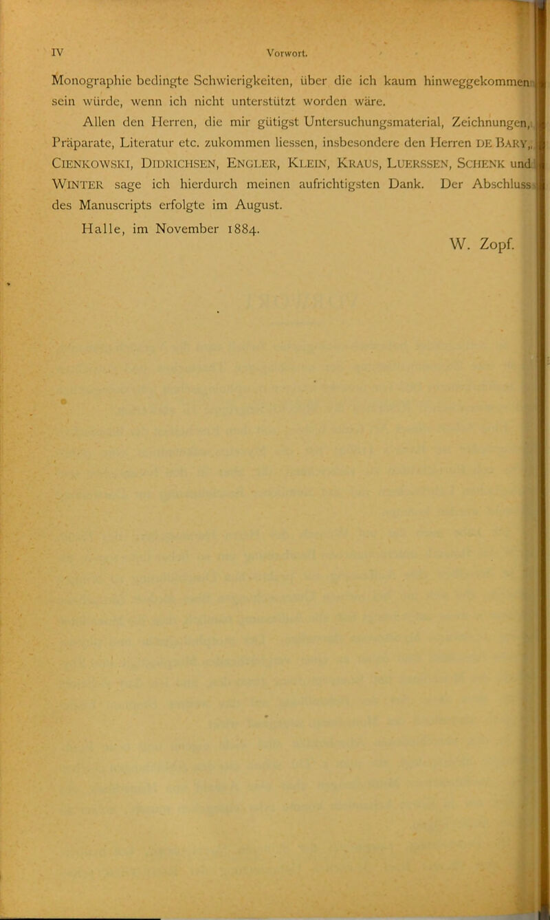Monographie bedingte Schwierigkeiten, über die ich kaum hinweggekommen sein würde, wenn ich nicht unterstützt worden wäre. Allen den Herren, die mir gütigst Untersuchungsmaterial, Zeichnungen, Präparate, Literatur etc. zukommen Hessen, insbesondere den Herren DE Bary,, CiENKOWSKi, DiDRiCHSEN, Engi-ER, Klein, Kraus, Luerssen, Schenk undt Winter sage ich hierdurch meinen aufrichtigsten Dank. Der Abschlussj des Manuscripts erfolgte im August. Halle, im November 1884. W. Zopf.