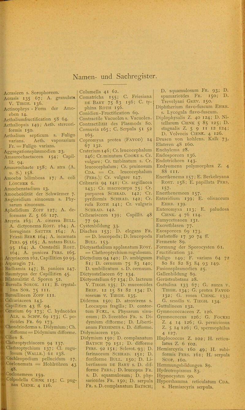 Namen- und Sachregister. Acrasieen s. Sorophorecn. Acrasis 135 67; A. granulata V. TiEGli. 136. Actinophrys - Form der Amo- cben 14. Aethaliumfructification 58 64. Aethaliopsis 149; Aeth. stercori- formis 150. Aethalium septicum s. Fuligo varians. Aeth. vaporarium Fr. = Fuligo varians. Aggregationsplasmodien 23. Aniaurochaetaceen 154; Capil- lit. 94- Amaurochaete 158; A. atra (A. u. S.) 158. Amoeba bilimbosa 17; A. coli LÖSCHER 6. Amoebenstadium 13. Araoebo'idität der Schwärmer 7. Angioridium sinuosum s. Phy- sarum sinuosum. Aphelidium Zoff 127; A. de- formans Z. 5 66 127. Arcyria 163; A. cinerea Bull. A. dictyonema Rost. 164; A. ferruginea Sauter 164; A. Friesii Berk 164; A. incarnata Pers. 95 165; A. nutans Bull. 95 164; A. Oerstedtii Rost. 164; A. punicea Pers. 165. . Ajcyriaceen 162, Capillitien 50 95. . Asparagin 71. I Badhamia 147; B. panicea 147. Baumtypus der Capillitien 45. : Bilateralität d. Sporen 52. Bursulla Sorok. i i i ; B. crystal- lina SOR. 75 III. Bursullineen Zopf iii. Calcariaceen 143. Capillitien 43 ff. 94. Ceratium 69 173; C. hydnoi'des Alb. u. Sch\v. 69 173; C. po- rioides Fr. 69 173. Chondrioderma s. Didymium ; Ch. difforme = Didymium difTorme. Cilien 8. Clathroptychiaceen 94 137. Clathroptychium 137; Cl. rugii- losum (Wallr.) 61 138. Cochleopodium pellucidum 17. Coelonemata = Hohlröhren 43 48. BCoelonemcen 159. IColpodella Ciknk 115; C. pug- I nax CiENK. 4 116. Columella 41 62. Comatricha 155; C. Fricsiana DE Bary 75 83 156; C. ty- phina Roth 156. Conidien-Fructification 6g. Contractile Vacuolen s. Vacuolen. Contractilität des Plasmods 80. Cornuvia i 65 ; C. Serpula 51 52 165. Copromyxa protea (Fayod) 14 67 132. Craterium 146; Cr. leucocephalum 146; Cr.minutum Cooke s. Cr. vulgare; Cr. turbinatum s. Cr. leucocephalum; Cr. pruinosum Cda. = Cr. leucocephalum (Pers.); Cr. vulgare 147. Cribraria 94 141; Cr. argillacea 143; Cr. macrocarpa 75; Cr. purpurea Schrad. 142; 'Cr. pyriformis ScHRAD. 142; Cr. rufa Roth 141; Cr. vulgaris ScHRAD. 142. Cribrariaceen 139; Capillit. 48 77 94- Cystenbildung 33. Diachea 153; D. elegans Fr. = D. leucopoda; D. leucopoda Bull. 153. Dictyaethalium applanatum RosT. = Clathroptychium rugulosum. Dictydium 94 140; D. ambiguum 81; D. cernuum 75 83 140; D. umbilicatum s. D. cernuum. Dictyosteliaceen 67 134. Dictyostelium 67 134; D. lacteum V. Tiegh. 135; D. mucoroides Bref. 12 15 81 82 134; D. roseum v. Tiegh. 135. Diderma 150; D. atrovirens s. Leocarpus fragilis; D. contor- tum FcKL. s. Physarum sinu- osum ; D. liceo'ides Fr. s. Di- dymium dißorme; D. Liberti- anum Fresenius s. D. difForme. Didymiaceen 150. Didymium 150; D. complanatum Batsch 79 151; D. difformc Pers. 92 151; Sclerot. 93; D. farinaceum Schrad. 151; D. lloriforme Bull. 150; D. Li- bertianum de Bary s. D. dif- formc Pers. ; D. leucopus Fr. s. D. squamulosum; D. phy- sarioides Fr. 150; D. serpula Fr. s. D.complanatum Batsch; D. squamulosum Fr. 93; D. spumarioides Fr. 150; D. Trevclyani Grev. 150. Diphtherium flavo-fuscum Ehrb. s. Lycogala flavo-fuscum. Diplophysalis Z. 40 124; D. Ni- tellarum CiENK 5 85 125; D. stagnalis Z. 5 9 11 12 124; D. Volvocis CiENK. 4 126. Drusen von kohlens. Kalk 73. Elateren 48 160. Enchylema 28. Endosporeen 136. Endotricheen 143. Endyomena polymorphra Z. 4 88 III. Enerthenema 157; E. Berkeleyana Rost. 158; E. papillata Pers. 157- Enerthenemeen 157. Enteridium 139; E. olivaceum Ehrb. 139. Enteromyxa 113; E. paludosa Cienk. 4 76 114. Eumycetozoen 131. Excretblasen 77. Exosporeen 69 173. Farbstoffe 17 30 74 fF. Fermente 89. Formung der Sporocysten 61. Fructification 32. Fuligo 149; F. varians 64 72 80 81 82 83 84 93 149. Fusionsplasmodien 25. Gallenbildung 89. Gerüstsubstanz 28. Guttulina 133 67; G. aurea v. Tiegh. 134; G. protea Fayod 132; G. rosea Cienk. 133; G. sessilis V. Tiegh. 134. Guttulineen 132. Gymnococcaceen Z. 126. Gymnococcus 126; G. Fockki Z. 4 14 126; G. perniciosus Z. 5 14 126; G. spcrmophilus 4 127. Haplococcus Z. 102; H. reticu- latus Z. 6 102. Hemiarcyria 160 49; H. rubi- formis Pers. 161; H. serpula Scop, 160. liemmungsbiklungen 89. Hydrotropisnnis 83. Ilypnocysten 90. Hyporrhnmma reticulatum Cda. s. Hemiarcyria serpula,