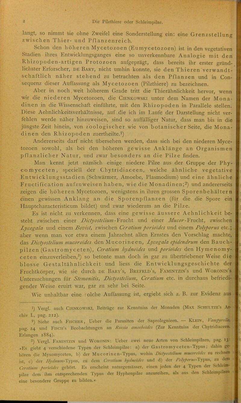langt, so nimmt sie ohne Zweifel eine Sonderstellung ein: eine Grenzstellung zwischen Thier- und Pflanzenreich. Schon den höheren Mycetozoen (Eumycetozoen) ist in den vegetativen Stadien ihres Entwicklungsganges eine so unverkennbare Analogie mit den Rhizopoden-artigen Protozoen aufgeprägt, dass bereits ihr erster gründ- lichster Erforscher, DE Barv, nicht umhin konnte, sie denThieren verwandt- schaftlich näher stehend zu betrachten als den Pflanzen und in Con- sequenz dieser Auffassung als Mycetozoen (Pilzthiere) zu bezeichnen. Aber in noch weit höherem Grade tritt die Thierähnlichkeit hervor, wenn wir die niederen Mycetozoen, die Cienkowski unter dem Namen der Mona- dinen in die Wissenschaft einführte, mit den Rhizopoden in Parallele stellen. Diese Aehnlichkeitsverhältnisse, auf die ich im Laufe der Darstellung nicht ver- fehlen werde näher hinzuweisen, sind so auffälliger Natur, dass man bis in die jüngste Zeit hinein, von zoologischer wie von botanischer Seite, die Mona- dinen den Rhizopoden zuertheilte.i^) Andererseits darf nicht übersehen werden, dass sich bei den niederen Myce- tozoen sowohl, als bei den höheren gewisse Anklänge an Organismen pflanzlicher Natur, und zwar besonders an die Pilze finden. Man kennt jetzt nämlich einige niedere Pilze aus der Gruppe der Phy- comyceten, speciell der Chytridiaceen, welche ähnliche vegetative Entwicklungsstadien (Schwärmer, Amoebe, Plasmodium) und eine ähnliche Fructification aufzuweisen haben, wie die Monadinen;^) und andererseits zeigen die höheren Mycetozoen, wenigstens in ihren grossen Sporenbehältern einen gewissen Anklang an die Sporenpflanzen (für die die Spore ein Hauptcharacteristicum bildet) und zwar wiederum an die Pilze. Es ist nicht zu verkennen, dass eine gewisse äussere Aehnlichkeit be- steht zwischen einer Dictyostelium-Ymc\\t und einer Mucor-'Frucht, zwischen Lycogala und einem Bovist, zwischen Cerathim porio'idcs und einem Polyportts etc.; aber wenn man vor etwa einem Jahrzehnt allen Ernstes den Vorschlag machte, das Dictyostelium mucoroides den Mucorineen, Lycogala epidendrum den Bauch- pilzen (Gastromyceten), Ceratium hydno'ides und porioidcs den Hymenomy- ceten einzuverleiben,^) so betonte man doch in gar zu übertriebener Weise die blosse Gestaltähnlichkeit und Hess die Entwicklungsgeschichte der Fruchtkörper, wie sie durch de Bary's, Brefeld's, Famintzin's und Woronin's Untersuchungen für Stemonitis, Dictyostelium, Ceratium etc. in durchaus befriedi- gender Weise eruirt war, gar zu sehr bei Seite. Wie unhaltbar eine : olche Auffassung ist, ergiebt sich z. B. zur Evidenz aus ') Vergl. auch Ciknkowski, Beiträge zur Kenntniss der Monaden (Max Schui.TZE's .Ar- chiv L, pag. 212). 2) Siehe aucli FisciiEU, Uebcr die Parasiten der Saprolegnieen. — Klein, Wviipynlla, pag. 24 und Flscii's BeobaclUungen an Reesia anioeboidcs (Zur Kenntniss der Chytridiaceen. Erlangen 1884). 3) Vergl. Famintzin und Worontn: Ueber zwei neue Arten von Schlcin1pil7.cn, p.ig. 13: .Rs giebt 4 verschiedene Typen der Sclileimpilze: a) der Gastromyceten-Typus; d.ihin ge- liiiren die Myxomyceten, b) der Mucorinen-Typus, wohin Dictyostelium mucorcidcs zu rcchnaa ist, c) der //iv/ww/z-Typus, zu dem Gnttiiim fiydnoii/fs Tind d) der /'<>/i/<';-«.f-Typiis, zu dem Ceratium porioidcs gehört. Ks erscheint naturgemüsser, einen jeden der 4 Typen der Schleim- pilze dem ihm entsprechenden Typus der Hyplienpilzc anzureihen, als aus den Schleimpili«» eine besondere Gruppe zu bilden.«
