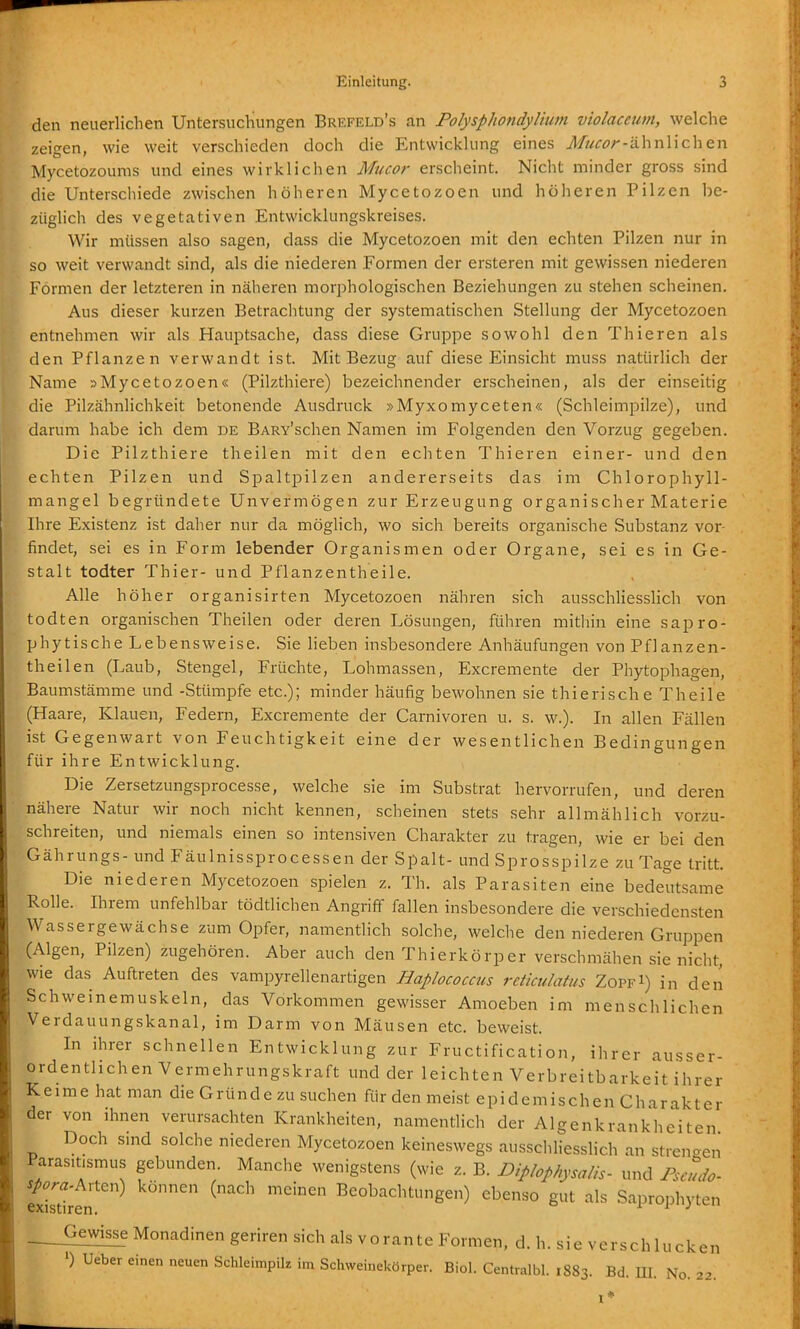 den neuerlichen Untersuchungen Brefeld's an PolysphondyUum violaceum, welche zeigen, wie weit verschieden doch die Entwickhing eines J/wr^r-ähnlichen Mycetozoums und eines wirklichen Mucor erscheint. Nicht minder gross sind die Unterschiede zwischen höheren Mycetozoen und höheren Pilzen be- züglich des vegetativen Entwicklungskreises. Wir müssen also sagen, dass die Mycetozoen mit den echten Pilzen nur in so weit verwandt sind, als die niederen Formen der ersteren mit gewissen niederen Formen der letzteren in näheren morphologischen Beziehungen zu stehen scheinen. Aus dieser kurzen Betrachtung der systematischen Stellung der Mycetozoen entnehmen wir als Hauptsache, dass diese Gruppe sowohl den Thieren als den Pflanzen verwandt ist. Mit Bezug auf diese Einsicht muss natürlich der ame »Mycetozoen« (Pilzthiere) bezeichnender erscheinen, als der einseitig ie Pilzähnlichkeit betonende Ausdruck »Myxomyceten« (Schleimpilze), und 'darum habe ich dem de BARv'schen Namen im Folgenden den Vorzug gegeben. Die Pilzthiere theilen mit den echten Thieren einer- und den echten Pilzen und Spaltpilzen andererseits das im Chlorophyll- langel begründete Unvermögen zur Erzeugung organischer Materie Ihre Existenz ist daher nur da möglich, wo sich bereits organische Substanz vor findet, sei es in Form lebender Organismen oder Organe, sei es in Ge- stalt todter Thier- und Pflanzentheile. Alle höher organisirten Mycetozoen nähren sich ausschliesslich von todten organischen Theilen oder deren Lösungen, führen mithin eine sapro- phytische Lebensweise. Sie lieben insbesondere Anhäufungen von PfJanzen- theilen (Laub, Stengel, Früchte, Lohmassen, Excremente der Phytophagen, Baumstämme und -Stümpfe etc.); minder häufig bewohnen sie thierische Theile (Haare, Klauen, Federn, Excremente der Carnivoren u. s. w.). In allen Fällen ist Gegenwart von Feuchtigkeit eine der wesentlichen Bedingungen für ihre Entwicklung. Die Zersetzungsprocesse, welche sie im Substrat hervorrufen, und deren nähere Natur wir noch nicht kennen, scheinen stets sehr allmählich vorzu- schreiten, und niemals einen so intensiven Charakter zu tragen, wie er bei den Gährungs- und Fäulnissprocessen der Spalt- und Sprosspilze zu Tage tritt. Die niederen Mycetozoen spielen z. Th. als Parasiten eine bedeutsame Rolle. Ihrem unfehlbar tödtlichen Angriff fallen insbesondere die verschiedensten Wassergewächse zum Opfer, namenthch solche, welche den niederen Gruppen (Algen, Pilzen) zugehören. Aber auch den Thierkörper verschmähen sie nicht, wie das Auftreten des vampyrellenartigen Baplococcus rctictilatus Zoppi) in den Schweinemuskeln, das Vorkommen gewisser Amoeben im menschlichen Verdauungskanal, im Darm von Mäusen etc. beweist. In ihrer schnellen Entwicklung zur Fructification, ihrer ausser- ordentlichen Vermehrungskraft und der leichten Verbreitbarkeit ihrer Keime hat man die Gründe zu suchen für den meist epidemischen Charakter der von ihnen verursachten Krankheiten, namentlich der Algenkrankheiten Doch sind solche niederen Mycetozoen keineswegs ausschhesslich an strengen Parasitismus gebunden. Manclie wenigstens (wie z. B. Diphphysalis- und Pmuio. fxista^'^ Beobachtungen) ebenso gut als Saprophyten . Gewisse Monadinen geriren sich als vorante Formen, d. h. sie verschlucken ') Ueber einen neuen Schleimpik im Schvveinekörper. Biol. Centralbl. 1883. Bd. HI. No. 22.