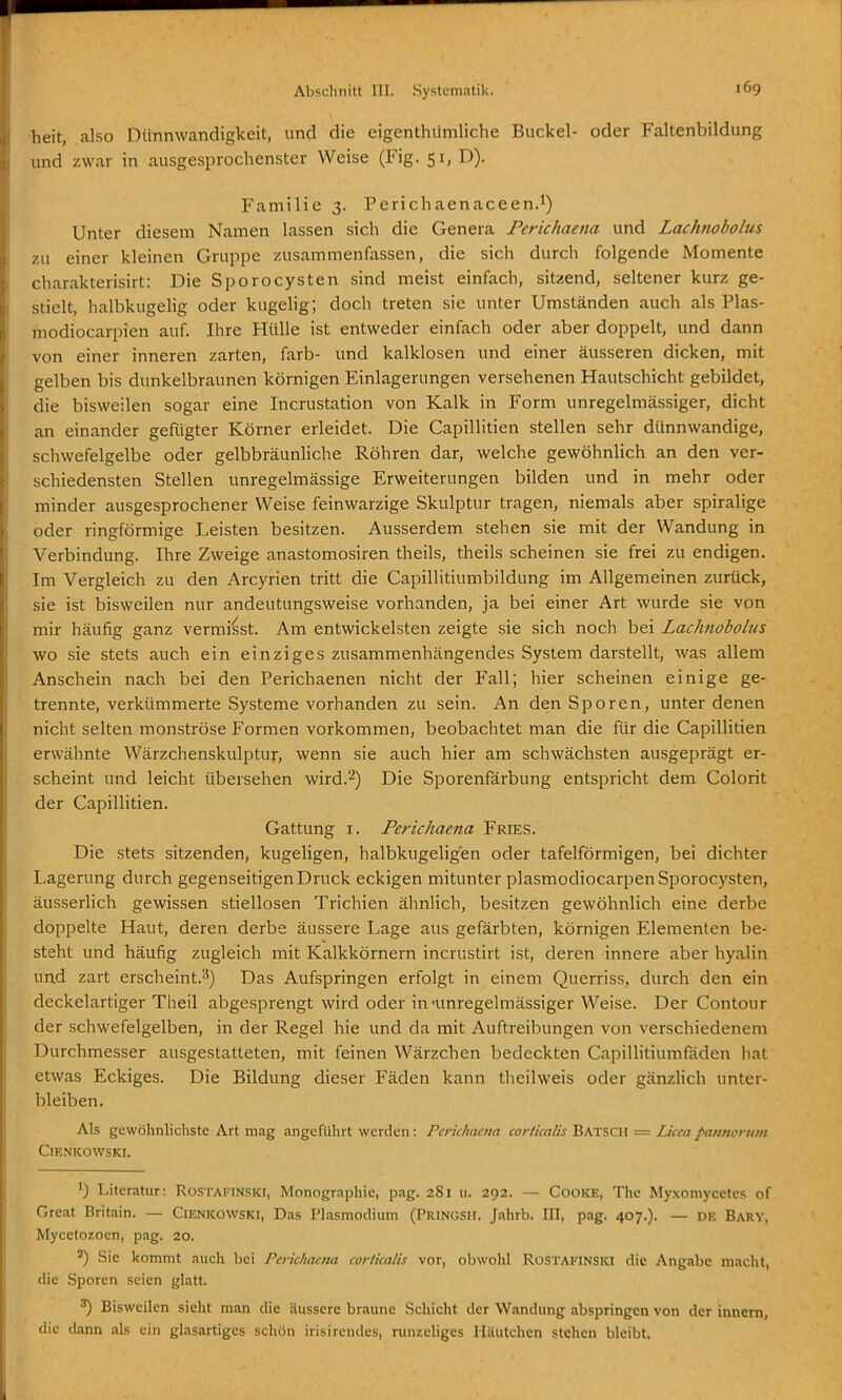 heit, also Dünnwandigkeit, und die eigenthümliche Buckel- oder Faltenbildung und zwar in ausgesprochenster Weise (Fig. 51, D). Familie 3. Perichaenaceen.^) Unter diesem Namen lassen sich die Genera Perichaena und Lachnobolus zu einer kleinen Gruppe zusammenfassen, die sich durch folgende Momente charakterisirt: Die Sporocysten sind meist einfach, sitzend, seltener kurz ge- stielt, halbkugelig oder kugehg; doch treten sie unter Umständen auch als Plas- modiocarpien auf. Ihre Hülle ist entweder einfach oder aber doppelt, und dann von einer inneren zarten, färb- und kalklosen und einer äusseren dicken, mit gelben bis dunkelbraunen körnigen Einlagerungen versehenen Hautschicht gebildet, die bisweilen sogar eine Incrustation von Kalk in Form unregelmässiger, dicht an einander gefügter Körner erleidet. Die Capillitien stellen sehr dünnwandige, schwefelgelbe oder gelbbräunhche Röhren dar, welche gewöhnlich an den ver- schiedensten Stellen unregelmässige Erweiterungen bilden und in mehr oder minder ausgesprochener Weise feinwarzige Skulptur tragen, niemals aber spiralige oder ringförmige Leisten besitzen. Ausserdem stehen sie mit der Wandung in Verbindung. Ihre Zweige anastomosiren theils, theils scheinen sie frei zu endigen. Im Vergleich zu den Arcyrien tritt die Capillitiumbildung im Allgemeinen zurück, sie ist bisweilen nur andeutungsweise vorhanden, ja bei einer Art wurde sie von mir häufig ganz verminst. Am entwickeisten zeigte sie sich nocli bei Lachnobolus wo sie stets auch ein einziges zusammenhängendes System darstellt, was allem Anschein nach bei den Perichaenen nicht der Fall; hier scheinen einige ge- trennte, verkümmerte Systeme vorhanden zu sein. An den Sporen, unter denen nicht selten monströse Formen vorkommen, beobachtet man die für die Capillitien erwähnte Wärzchenskulptur, wenn sie auch hier am schwächsten ausgeprägt er- scheint und leicht übersehen wird.-^) Die Sporenfarbung entspricht dem Colorit der Capillitien. Gattung I. Perichaena Fries. Die stets sitzenden, kugeligen, halbkugeligen oder tafelförmigen, bei dichter Lagerung durch gegenseitigen Druck eckigen mitunter plasmodiocarpenSporoc)'sten, äusserlich gewissen stiellosen Trichien ähnlich, besitzen gewöhnlich eine derbe doppelte Haut, deren derbe äussere Lage aus gefärbten, körnigen Elementen be- steht und häufig zugleich mit Kalkkörnern incrustirt ist, deren innere aber hyalin und zart erscheint.'^) Das Aufspringen erfolgt in einem Querriss, durch den ein deckelartiger Theil abgesprengt wird oder in'unregelmässiger Weise. Der Contour der schwefelgelben, in der Regel hie und da mit Auftreibungen von verschiedenem Durchmesser ausgestatteten, mit feinen Wärzchen bedeckten Capillitiumfaden hat etwas Eckiges. Die Bildung dieser Fäden kann theilweis oder gänzlich unter- bleiben. Als gewöhnlichste Art mag angeführt werden: Perichaena corlkalis Batsch = Lkca pannorum ClENKOWSKI. ') Literatur: Rostafinski, Monographie, pag. 281 u. 292. — CooKE, The Myxomycetes of Great Britain. — Cienkowski, Das Plasmodium (Pringsh. Jahrb. III, pag. 407.). — de Barv, Mycetozoen, pag. 20. ^) Sie kommt auch Ijci Perichaena corticalis vor, obwohl ROSTAKINSKI die Angabc macht, die Sporen seien glatt. ^ Bisweilen sieht man die äussere braune Schicht der Wandung abspringen von der innertj, die dann als ein glasartiges schön irisirendes, runzeliges Häutchen stehen bleibt,