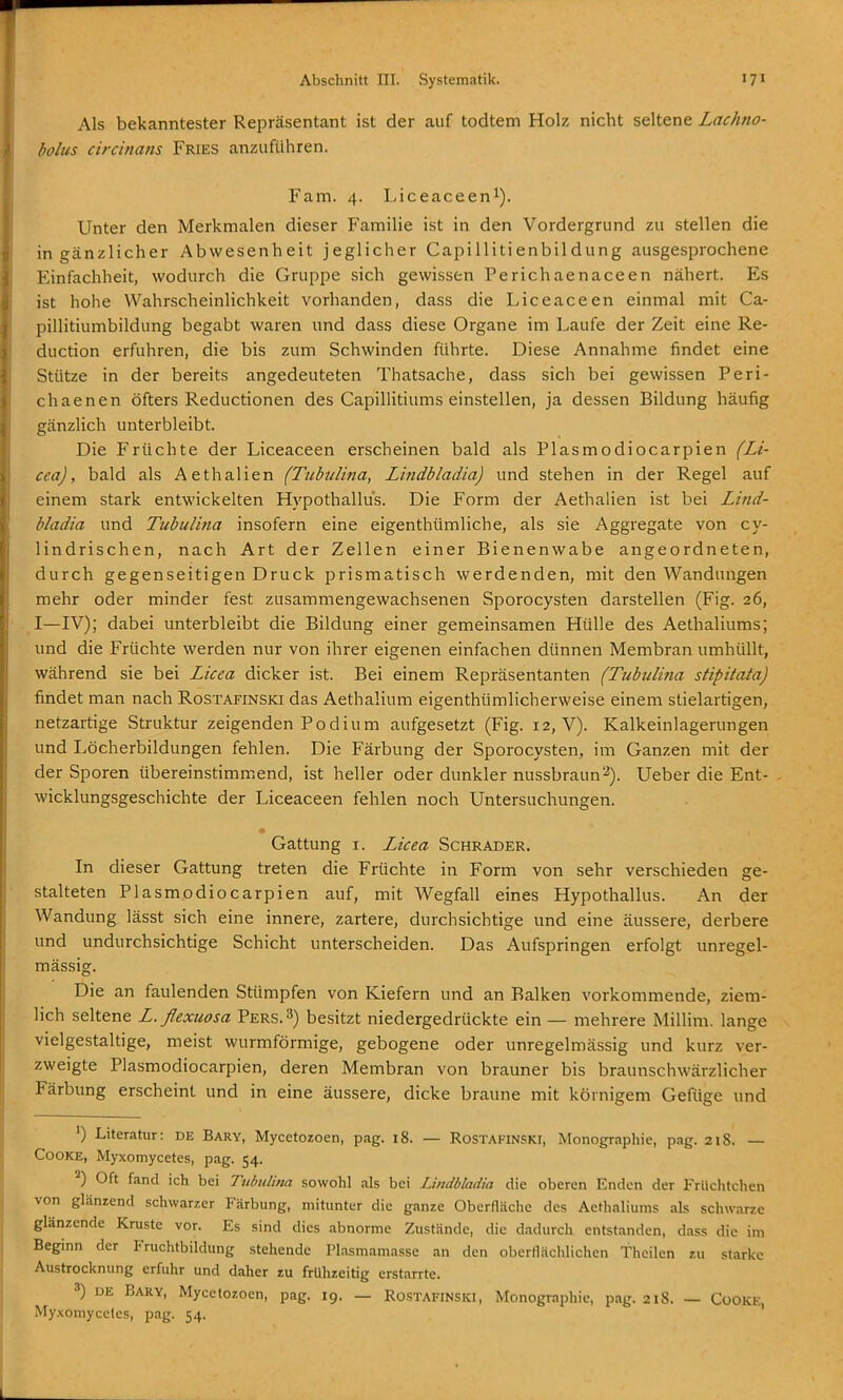 Als bekanntester Repräsentant ist der auf todtem Holz nicht seltene Lachno- bolus circinans Fries anzuführen. Farn. 4. Liceaceen^). Unter den Merkmalen dieser Familie ist in den Vordergrund zu stellen die in gänzlicher Abwesenheit jeglicher Capillitienbildung ausgesprochene Einfachheit, wodurch die Gruppe sich gewissen Perichaenaceen nähert. Es ist hohe Wahrscheinlichkeit vorhanden, dass die Liceaceen einmal mit Ca- pillitiumbildung begabt waren und dass diese Organe im Laufe der Zeit eine Re- duction erfuhren, die bis zum Schwinden führte. Diese Annahme findet eine Stütze in der bereits angedeuteten Thatsache, dass sich bei gewissen Peri- chaenen öfters Reductionen des Capillitiums einstellen, ja dessen Bildung häufig gänzlich unterbleibt. Die Früchte der Liceaceen erscheinen bald als Plasmodiocarpien (Li- cea), bald als Aethalien (Tubulina, Lindbladia) und stehen in der Regel auf einem stark entwickelten Hypothallus. Die Form der Aethalien ist bei Lind- bladia und Tubulina insofern eine eigenthümliche, als sie Aggregate von cy- lindrischen, nach Art der Zellen einer Bienenwabe angeordneten, durch gegenseitigen Druck prismatisch werdenden, mit den Wandungen mehr oder minder fest zusammengewachsenen Sporocysten darstellen (Fig. 26, I—IV); dabei unterbleibt die Bildung einer gemeinsamen Hülle des Aethaliums; und die Früchte werden nur von ihrer eigenen einfachen dünnen Membran umhüllt, während sie bei Licea dicker ist. Bei einem Repräsentanten (Tubulina stipitata) findet man nach Rostafinski das Aethalium eigenthümlicherweise einem stielartigen, netzartige Struktur zeigenden Podium aufgesetzt (Fig. 12, V). Kalkeinlagerungen und Löcherbildungen fehlen. Die Färbung der Sporocysten, im Ganzen mit der der Sporen übereinstimmend, ist heller oder dunkler nussbraun^). Ueber die Ent- wicklungsgeschichte der Liceaceen fehlen noch Untersuchungen. Gattung I. Licea Schräder. In dieser Gattung treten die Früchte in Form von sehr verschieden ge- stalteten Plasmodiocarpien auf, mit Wegfall eines Hypothallus. An der Wandung lässt sich eine innere, zartere, durchsichtige und eine äussere, derbere und undurchsichtige Schicht unterscheiden. Das Aufspringen erfolgt unregel- mässig. Die an faulenden Stümpfen von Kiefern und an Balken vorkommende, ziem- lich seltene L. flexuosa Pers.3) besitzt niedergedrückte ein — mehrere Millim. lange vielgestaltige, meist wurmförmige, gebogene oder unregelmässig und kurz ver- zweigte Plasmodiocarpien, deren Membran von brauner bis braunschwärzlicher Färbung erscheint und in eine äussere, dicke braune mit körnigem Gefüge und ') LiteraUir: de Bary, Mycetozoen, pag. 18. — Rostakinski, Monographie, pag. 218. — CooKE, Myxomycetes, pag. 54. Oft fand ich bei Tubulina sowohl als bei Lindbladia die oberen Enden der Früchtchen von glänzend schwarzer Färbung, mitunter die ganze Oberfläche des Aethaliums als schwarze glänzende Kruste vor. Es sind dies abnorme Zustände, die dadurch entstanden, dass die im Beginn der Fruchtbildung stehende Plasmamasse an den oberflächlichen thcilen zu starke Austrocknung erfuhr und daher zu frühzeitig erstarrte. DE Bary, Mycetozoen, pag. 19. — Rostafinski, Monographie, pag. 218. — CooKE, Myxomycetes, pag. 54.