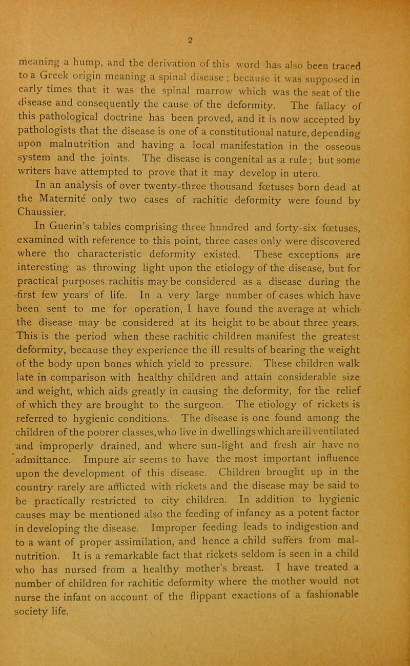 meaning a hump, and the derivation of this word has also been traced to a Greek origin meaning a spinal disease ; because it was supposed in early times that it was the spinal marrow which was the seat of the disease and consequently the cause of the deformity. The fallacy of this pathological doctrine has been proved, and it is now accepted by pathologists that the disease is one of a constitutional nature, depending upon malnutrition and having a local manifestation in the osseous system and the joints. The disease is congenital as a rule; but some writers have attempted to prove that it may develop in utero. In an analysis of over twenty-three thousand fcetuses born dead at the Maternite only two cases of rachitic deformity were found by Chaussier. In Guerin's tables comprising three hundred and forty-six foetuses, examined with reference to this point, three cases only were discovered where tho characteristic deformity existed. These exceptions are interesting as throwing light upon the etiology of the disease, but for practical purposes rachitis maybe considered as a disease during the first few years of life. In a very large number of cases which have been sent to me for operation, I have found the average at which the disease may be considered at its height to be about three years. This is the period when these rachitic children manifest the greatest deformity, because they experience the ill results of bearing the weight of the body upon bones which yield to pressure. These children walk late in comparison with healthy children and attain considerable size and weight, which aids greatly in causing the deformity, for the relief of which they are brought to the surgeon. The etiology of rickets is referred to hygienic conditions. The disease is one found among the children of the poorer classes,who live in dwellings which are ill ventilated and improperly drained, and where sun-light and fresh air have no admittance. Impure air seems to have the most important influence upon the development of this disease. Children brought up in the country rarely are afflicted with rickets and the disease may be said to be practically restricted to city children. In addition to hygienic causes may be mentioned also the feeding of infancy as a potent factor in developing the disease. Improper feeding leads to indigestion and to a want of proper assimilation, and hence a child suffers from mal- nutrition. It is a remarkable fact that rickets seldom is seen in a child who has nursed from a healthy mother's breast I have treated a number of children for rachitic deformity where the mother would not nurse the infant on account of the flippant exactions of a fashionable society life.