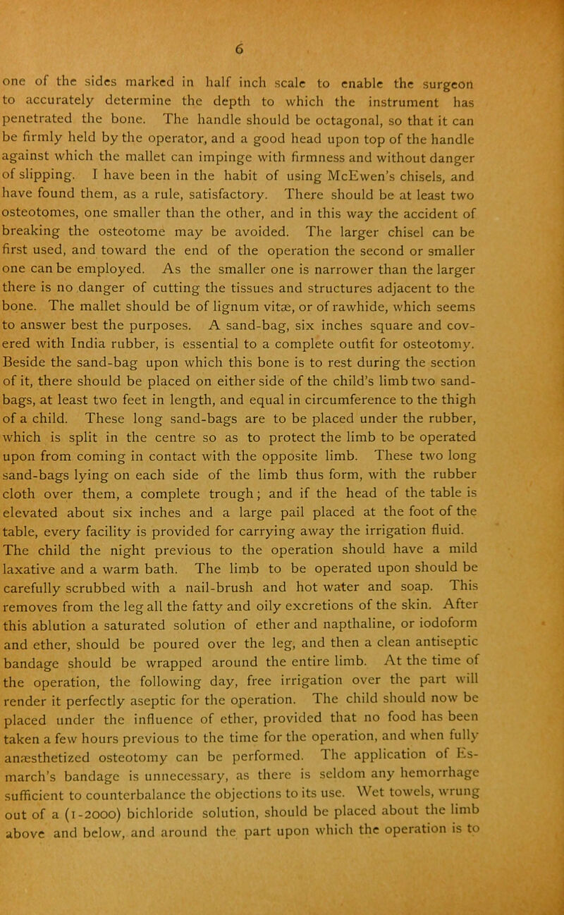 one of the sides marked in half inch scale to enable the surgeon to accurately determine the depth to which the instrument has penetrated the bone. The handle should be octagonal, so that it can be firmly held by the operator, and a good head upon top of the handle against which the mallet can impinge with firmness and without danger of slipping. I have been in the habit of using McEwen's chisels, and have found them, as a rule, satisfactory. There should be at least two osteotomes, one smaller than the other, and in this way the accident of breaking the osteotome may be avoided. The larger chisel can be first used, and toward the end of the operation the second or smaller one can be employed. As the smaller one is narrower than the larger there is no danger of cutting the tissues and structures adjacent to the bone. The mallet should be of lignum vitse, or of rawhide, which seems to answer best the purposes. A sand-bag, six inches square and cov- ered with India rubber, is essential to a complete outfit for osteotomy. Beside the sand-bag upon which this bone is to rest during the section of it, there should be placed on either side of the child's limb two sand- bags, at least two feet in length, and equal in circumference to the thigh of a child. These long sand-bags are to be placed under the rubber, which is split in the centre so as to protect the limb to be operated upon from coming in contact with the opposite limb. These two long sand-bags lying on each side of the limb thus form, with the rubber cloth over them, a complete trough; and if the head of the table is elevated about six inches and a large pail placed at the foot of the table, every facility is provided for carrying away the irrigation fluid. The child the night previous to the operation should have a mild laxative and a warm bath. The limb to be operated upon should be carefully scrubbed with a nail-brush and hot water and soap. This removes from the leg all the fatty and oily excretions of the skin. After this ablution a saturated solution of ether and napthaline, or iodoform and ether, should be poured over the leg, and then a clean antiseptic bandage should be wrapped around the entire limb. At the time of the operation, the following day, free irrigation over the part will render it perfectly aseptic for the operation. The child should now be placed under the influence of ether, provided that no food has been taken a few hours previous to the time for the operation, and when fully anaesthetized osteotomy can be performed. The application of Es- march's bandage is unnecessary, as there is seldom any hemorrhage sufficient to counterbalance the objections to its use. Wet towels, wrung out of a (1-2000) bichloride solution, should be placed about the limb above and below, and around the part upon which the operation is to