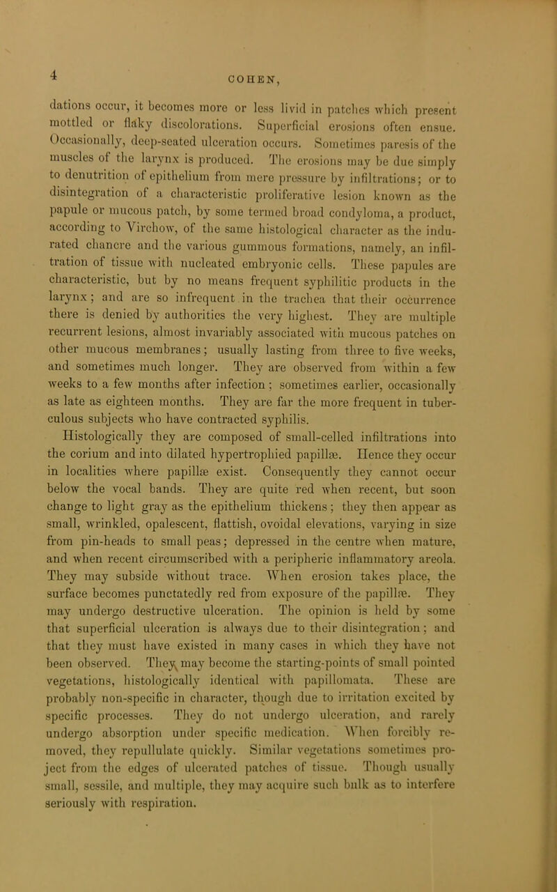 COHEN, dations occur, it becomes more or less livid in patches which present mottled or flaky discolorations. Superficial erosions often ensue. Occasionally, deep-seated ulceration occurs. Sometimes paresis of the muscles of the larynx is produced. The erosions may be due simply to denutrition of epithelium from mere pressure by infiltrations; or to disintegration of a characteristic proliferative lesion known as the papule or mucous patch, by some termed broad condyloma, a product, according to Virchow, of the same histological character as the indu- rated chancre and the various gummous formations, namely, an infil- tration of tissue with nucleated embryonic cells. These papules are characteristic, but by no means frequent syphilitic products in the larynx; and are so infrequent in the trachea that their occurrence there is denied by authorities the very highest. They are multiple recurrent lesions, almost invariably associated Avitu mucous patches on other mucous membranes; usually lasting from three to five Aveeks, and sometimes much longer. They are observed from within a few weeks to a few months after infection ; sometimes earlier, occasionally as late as eighteen months. They are far the more frequent in tuber- culous subjects who have contracted syphilis. Histologically they are composed of small-celled infiltrations into the corium and into dilated hypertrophied papillae. Hence they occur in localities where papillje exist. Consequently they cannot occur below the vocal bands. They are quite red when recent, but soon change to light gray as the epithelium thickens; they then appear as small, wrinkled, opalescent, flattish, ovoidal elevations, varying in size from pin-heads to small peas; depressed in the centre when mature, and when recent circumscribed with a peripheric inflammatory areola. They may subside without trace. When erosion takes place, the surface becomes punctatedly red from exposure of the papillre. They may undergo destructive ulceration. The opinion is held by some that superficial ulceration is always due to their disintegration; and that they must have existed in many cases in which they have not been observed. They^may become the starting-points of small pointed vegetations, histologically identical with papillomata. These are probably non-specific in character, though due to irritation excited by specific processes. They do not undergo ulceration, and rarely undergo absorption under specific medication. When forcibly re- moved, they repullulate quickly. Similar vegetations sometimes pro- ject from the edges of ulcerated patches of tissue. Though usually small, sessile, and multiple, they may acquire such balk as to interfere seriously with respiration.