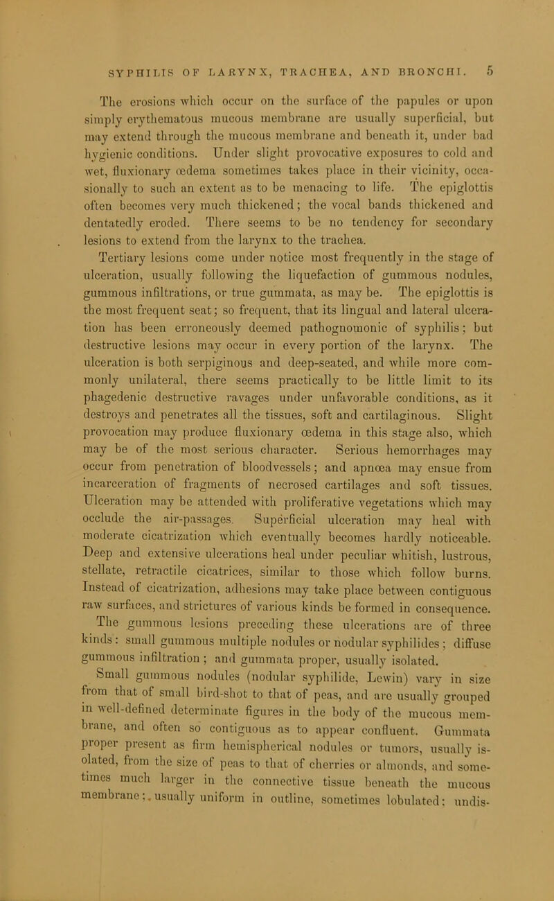 The erosions which occur on the surface of tlie papules or upon simply erythematous mucous membrane are usually superficial, but may extend through the mucous membrane and beneath it, under bad hygienic conditions. Under slight provocative exposures to cold and wet, fluxionary oedema sometimes takes place in their vicinity, occa- sionally to such an extent as to be menacing to life. The epiglottis often becomes very much thickened; the vocal bands thickened and dentatedly eroded. There seems to be no tendency for secondary lesions to extend from the larynx to the trachea. Tertiary lesions come under notice most frequently in the stage of ulceration, usually following the liquefaction of gummous nodules, gummous infiltrations, or true gummata, as may be. The epiglottis is the most frequent seat; so frequent, that its lingual and lateral ulcera- tion has been erroneously deemed pathognomonic of syphilis; but destructive lesions may occur in every portion of the larynx. The ulceration is both serpiginous and deep-seated, and while more com- monly unilateral, there seems practically to be little limit to its phagedenic destructive ravages under unfiivorable conditions, as it destroys and penetrates all the tissues, soft and cartilaginous. Slight provocation may produce fluxionary oedema in this stage also, which may be of the most serious character. Serious hemorrhages may occur from penetration of bloodvessels; and apnoea may ensue from incarceration of fragments of necrosed cartilages and soft tissues. Ulceration may be attended with proliferative vegetations which may occlude the air-passages. Superficial ulceration may heal with moderate cicatrization Avhich eventually becomes hardly noticeable. Deep and extensive ulcerations heal under peculiar whitish, lustrous, stellate, retractile cicatrices, similar to those which follow burns. Instead of cicatrization, adhesions may take place between contiguous raw surfaces, and strictures of various kinds be formed in consequence. The gummous lesions preceding these ulcerations are of three kinds: small gummous multiple nodules or nodular syphilides : diffuse gummous infiltration ; and gummata proper, usually isolated. Small gummous nodules (nodular syphilide, Lewin) vary in size from that of small bird-shot to that of peas, and are usually grouped in well-defined determinate figures in the body of the mucous mem- brane, and often so contiguous as to appear confluent. Gummata proper present as firm hemispherical nodules or tumors, usually is- olated, from the size of peas to that of cherries or almonds, and some- times much larger in the connective tissue beneath the mucous membrane;,usually uniform in outline, sometimes lobulatcd; undis-