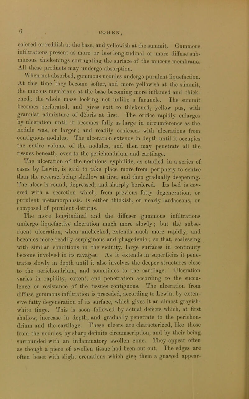 G colored or reddish at the base, and ycUowisli at tlie summit. Gummous infiltrations present as more or less longitudinal or more difi'use sub- mucous thickenings corrugating the surface of the mucous raembrana. All these products may undergo absorption. When not absorbed, gummous nodules undergo purulent liquefaction. At this time they become softer, and more yellowish at the summit, the mucous membrane at the base becoming more inflamed and thick- ened; the whole mass looking not unlike a furuncle. The summit becomes perforated, and gives exit to thickened, yellow pus, with granular admixture of debris at first. The orifice rapidly enlarges by ulceration until it becomes fully as large in circumference as the nodule was, or larger; and i*eadily coalesces with 'ulcerations from contiguous nodules. The ulceration extends in depth until it occupies the entire volume of the nodules, and then may penetrate all the tissues beneath, even to the perichondrium and cartilage. The ulceration of the nodulous syphilide, as studied in a series of cases by Lewin, is said to take place more from periphery to centre than the reverse, being shallow at first, and then gradually deepening. The ulcer is round, depressed, and sharply bordered. Its bed is cov- ered with a secretion which, from previous fatty degeneration, or purulent metamorphosis, is either thickish, or nearly lardaceous, or composed of purulent detritus. The more longitudinal and the dilFuser gummous infiltrations undergo liquefactive ulceration much more slowly; but th^ subse- quent ulceration, when unchecked, extends much more rapidly, and becomes more readily serpiginous and phagedenic; so that, coalescing with similar conditions in the vicinity, large surfaces in continuity become involved in its ravages. As it extends in superficies it pene- trates slowly in depth until it also involves the deeper structures close to the perichondrium, and sometimes to the cartilage. Ulceration varies in rapidity, extent, and penetration according to the succu- lence or resistance of the tissues contiguous. The ulceration from diffuse gummous infiltration is preceded, according to Lewin, by exten- sive fatty degeneration of its surface, which gives it an almost grayish- white tinge. This is soon followed by actual defects which, at first shallow, increase in depth, and gradually penetrate to the perichon- drium and the cartilage. These ulcers are characterized, like those from the nodules, by sharp definite circumscription, and by their being surrounded with an infiammatory swollen zone. They appear often as though a piece of swollen tissue had been cut out. The edges are often beset with slight crenations which give them a gnawe<i appear-